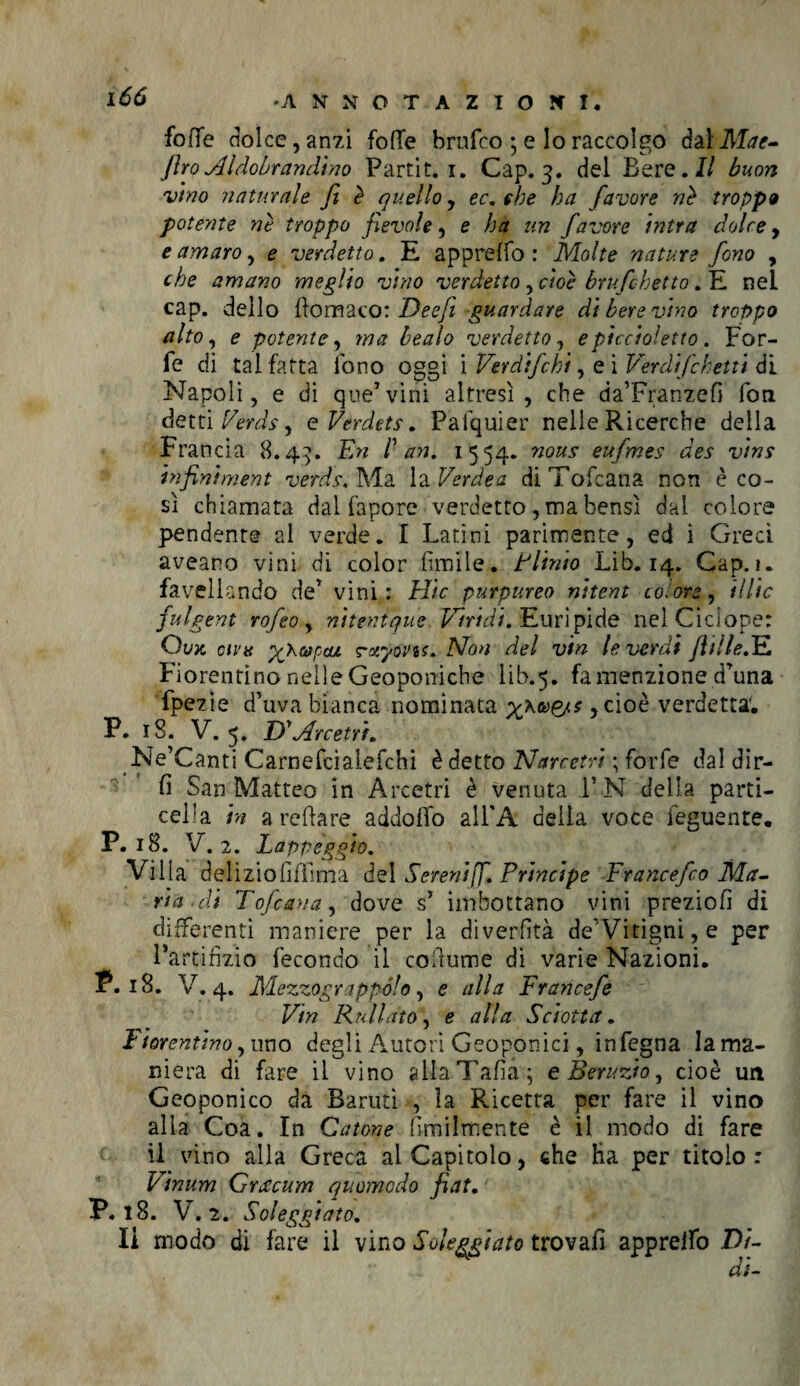 foiTe dolce, anzi folle brnfco ; e lo raccolgo dalMae- fìroAldobrandino Partit. i. Cap. 3. del Bere.// buon vino naturale fi è quello, ec. che ha favore nè troppa potente nè troppo fievole, e ha un favore intra dolce, e amaro, e verdetto. E apprelfo : Molte nature fono , che amano meglio vino verdetto , cioè bruschetto. E neL cap. dello llomaco: Deefii guardare di bere vino troppo alto, e potente, ma bealo verdetto, epiccioietto. For¬ fè di tal fatta fono oggi i Ver di fi hi, e i Verdifchetti di Napoli, e di qua7vini altresì, che da’Franzefi fon detti /m/i-, e Verdets. Pafquier nelle Ricerche della Francia 8.43. En Pan. 1554. eufmes des vins infiniment verdi. Ma la Verde a diTofcana non èco- sì chiamata dal fapore verdetto , ma bensì dal colore pendente al verde. I Latini parimente, ed i Greci aveano vini di color limile. Plinio Lib. 14. Gap. 1. favellando de7 vini: Elie purpureo nitent colore, Ulte fulgent rofeo , nitenique Viridi. Euripide nel Ciclope: Ovk civtt xXvpcu rctyovis. Non del vtn leverai (Itile.E Fiorentino nelle Geoponiche 1 ib.5. fa menzione d7una fpezie d’uva bianca nominata , cioè verdetta; P. 18. V. 5. D'Mrcetrh Ne’Canti Carnefciaiefchi è detto Narretri ; forfè dal dir¬ li San Matteo in Arcetri è venuta F N della parti¬ cela in a reflare addollo all'A deila voce ieguente. P. 18. V. 2. Lappeggio. Villa deliziolìilìma del Sereniff. Principe Francefco Ma¬ ria di Tofana, dove s7 imbottano vini preziofi dì differenti maniere per la diverfìtà de'Vitigni,e per Partifizio fecondo il coilume di varie Nazioni. P. 18. V. 4. Mezzograppólo, e alla Francefe Vtn Rullato, e alla Sciotta. Fiorentino,uno degli Autori Geoponici, infegna la ma¬ niera di fare il vino glIaTafia; e Beruzio, cioè un Geoponico da Barutì , la Ricetta per fare il vino alla Coa. In Catone Umilmente è il modo di fare il vino alla Greca al Capitolo, che ha per titolo: Vinum Gracum quomodo fiat. P. 18. V. 2. Soleggiato. li modo di fare il vino Soleggiato trovali apprelfo Di- di-