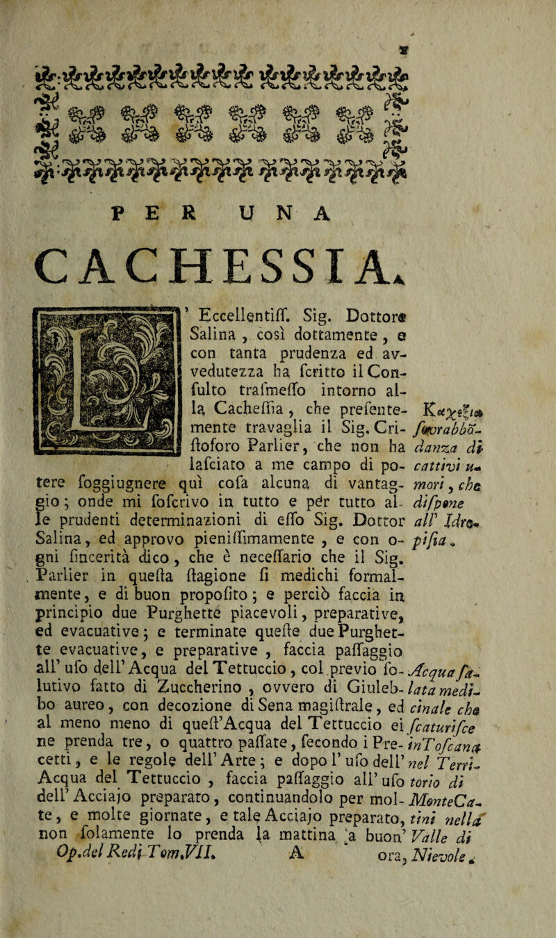 «?# ^ 0^ 0^ itf-u 4*4 l g; PER UNA CACHESSIA. Eccellentiffi Sig. Dottor® Salina , così dottamente , e con tanta prudenza ed av¬ vedutezza ha fcritto ilCon- fuito trafmelfo intorno al¬ la Cacheffia, che prefente- K*xeg/* mente travaglia il Sig. Cri- fmorabba- fioforo Parlier, che non ha danza di iafciato a me campo di po- cattivi u+ tere foggiugnere qui cofa alcuna di vantag- mori, cha gio ; onde mi fofcrivo in tutto e pér tutto al difpgne le prudenti determinazioni di eflo Sig. Dottor all’ Jdr®*, Salina, ed approvo pienilfimamente , e con o~ pi fio,» gni fincerità dico , che è necefiario che il Sig. , Parlier in quella llagione fi medichi formal¬ mente , e di buon propofito ; e perciò faccia in principio due Purghette piacevoli, preparative, ed evacuative ; e terminate quelle due Purghet¬ te evacuative, e preparative , faccia palfaggìo all’ ufo dell’Acqua dei Tettuccio , col previo lo- Acqua fa- lutivo fatto di Zuccherino , ovvero di Giuleb- lata medì~ bo aureo, con decozione di Sena magilìrale, ed cinalc eha ai meno meno di quell’Acqua dei Tettuccio ei featurifee ne prenda tre, o quattro pallate, fecondo i Pre- inTofcana cetti, e le regole dell’Arte; e dopo 1’ ufo dell’ nel TervU Acqua del Tettuccio , faccia palfaggìo all’ ufo torio di dell’ Acciajo preparato, continuandolo per mol- MmteCa- te, e molte giornate, e tale Acciajo preparato,^/ nella non fidamente lo prenda (a mattina ‘a buon’ Valle di