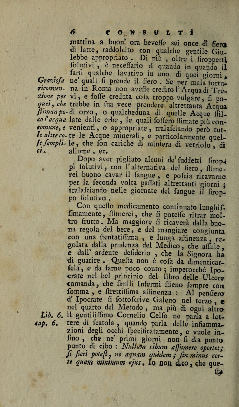 mattina a buon’ ora bevette sei once di fiera di latte, raddolcito con qualche gentile Giu- lebbo appropriato . Di più , oltre i firoppetti folutivi , è neceffario di quando in quando il m farli qualche lavativo in uno di quei giorni Grazio/1 ne’ quali fi prende il fiero . Se per mala forni! rìconven- na in Roma non aveffe credito F Acqua di Tre- zione per vi, e fotte creduta cola troppo volgare, fi po- quet^ che trebbe in fua vece prendere altrettanta Acqua flimanpo~di orzo, o qualcheduna di quelle Acque flil- co l'acqua late dalle erbe, le quali foffero {limate più con- somune> e venienti, o appropriate, tralafciando però tut- Is altre co- te le Acque minerali , e particolarmente quel- Jc/empii- le, che fon cariche di miniera di vetriolo , di et * allume, ec. . Bopo aver pigliato alcuni de* fuddetti firop4 ,, pi. folutivi, con F alternativa del fiero , filme¬ rei buono cavar il fangue , e pofeia ricavarne per la feconda volta pattati altrettanti giorni 5 tralafciando nelle giornate dei fangue il firop- po folutivo . Con quello medicamento continuato Iunghif- limamente, {limerei, che fi potette ritrar inol¬ tro frutto. Ma maggiore fi ricaverà dalla buo¬ na regola del bere, e del mangiare congiunta con una ftentatiffima , e lunga attinenza, re¬ golata dalia prudenza del Medico, che affitte, e dall’ ardente defiderio , che la Signora ha di guarire . Quella non è cofa da dimenticar¬ tela , e da farne poco conto ; imperocché Ipo- orate nel bel princìpio del libro delie Ulcere ■comanda, che limili Infermi ttieno fempre con fomma , e ttrettittìma attinenza : Al penfìero d’ Ipocrate fi fottoferive Galeno nel terzo , e nel quarto del Metodo , ma piu di ogni altro Lib. 6. il gentiliffimo Cornelio Celfo ne parla a let- 4ap. 6, tere di fcatola , quando parla delle infiamma¬ zioni degli occhi fpecificatamente, e vuole in¬ fino , che ne’ primi giorni non fi dia punto punto di cibo ‘ Nuli tifa cibum af/umere oportetp fi fieri potè fi, ne aquam quidem ; fin minus cer¬ te quam minimum ejus% Io con dico, che que-