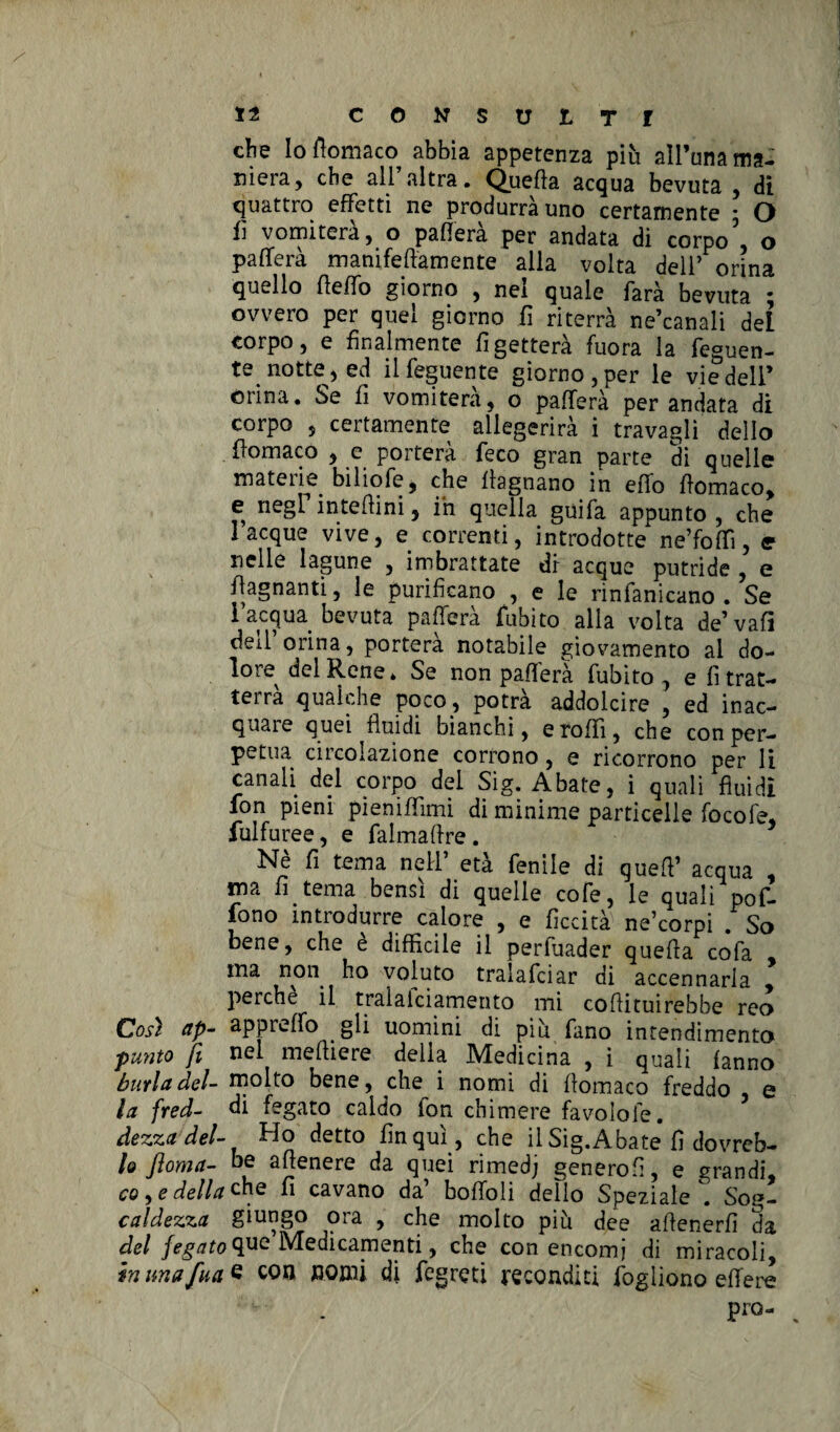 che Io ftomaco abbia appetenza più all’una ma¬ niera, che all’altra. Quella acqua bevuta , di quattro effetti ne produrrà uno certamente * O fi vomiterà, o palferà per andata dì corpo', o palferà mamfeftamente alla volta dell’ orina quello (ìelfo giorno , nel quale farà bevuta ; ovvero per quel giorno fi riterrà ne’canali del corpo, e finalmente li getterà fuora la feguen- te notte, ed ilfeguente giorno, per le vie dell’ orina. Se fi vomiterà, o palferà per andata di corpo , certamente allegerirà i travagli dello fìomaco , e porterà feco gran parte di quelle materie, bìliofe, che llagnano in elfo ttomaco, e negF in te Hi ni, ih quella guifa appunto, che laeque vive, e correnti, introdotte ne’folTi, e nelle lagune , imbrattate di acque putride , e /lagnanti, le purificano , e le rinfangano . Se i acqua bevuta palferà fubito alla volta de’vafi deil orina, porterà notabile giovamento ai do¬ lore del Rene* Se non pallerà fubito, e li trat¬ terrà qualche poco., potrà addolcire , ed inac¬ quare quei fluidi bianchi, erolfi, che con per¬ petua circolazione corrono, e ricorrono per li canali, del corpo del Sig. Abate, i quali fluidi fon pieni pienilfimi di minime particelle focofe, fulfuree, e falmaftre. Nè fi tema nell’ età fenile di quell’ acqua , ma fi tema bensì di quelle cofe, le quali pofi» fono introdurre calore , e liceità ne’corpi . So bene, che è difficile il perfuader quella cofa ma non ho voluto tralafciar di accennarla perche il tralaiciamento mi collituirebbe reo Così ap- apprelfo gli uomini di più fano inrendimento punto fi nel melliere della Medicina , ì quali lanno burla del- molto bene, che i nomi di llomaco freddo e la fred- di fegato caldo ion chimere favolole. dezza del- Ho detto fin qui., che il Sig.Abate fi dovreb- U floma- he attenere da quei rimedj generofi, e grandi, co, e della che fi cavano da bolfoli dello Speziale *. Sog- caldezza giungo ora , che molto più dee attenerli da del fegato $ue Medicamenti, che con encomi di miracoli, in imafua 6 con nomi di fegreti reconditi fogliono elfere Pro- .