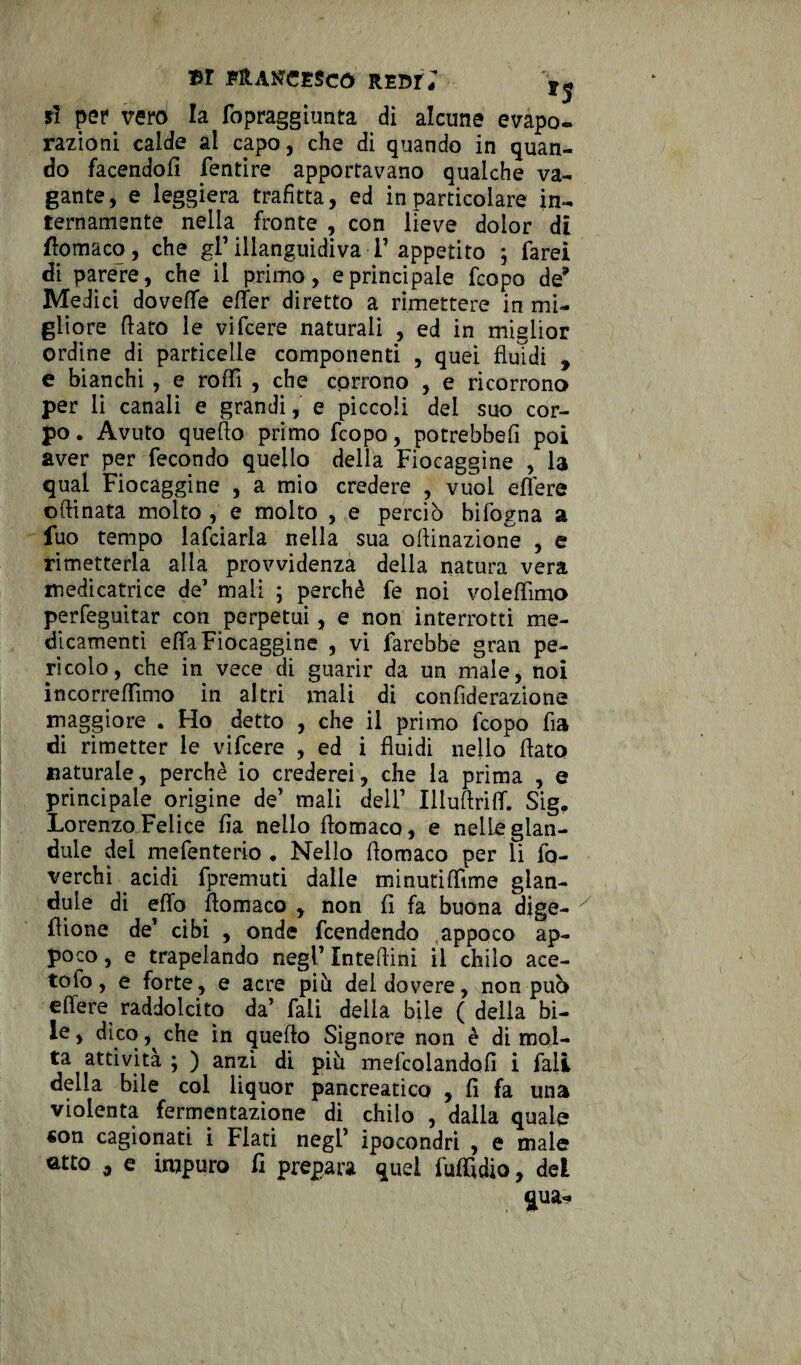 il pervevd la fopraggiunta di alcune evapo¬ razioni calde al capo, che di quando in quan¬ do facendoli fentire apportavano qualche va¬ gante, e leggiera trafitta, ed in particolare in¬ ternamente nella fronte , con lieve dolor di fiomaco, che gl’ illanguidiva F appetito ; farei di parere, che il primo, e principale fcopo de* Medici dovefle efier diretto a rimettere in mi¬ gliore fiato le vifcere naturali , ed in miglior ordine di particelle componenti , quei fluidi , e bianchi, e roffi , che corrono , e ricorrono per li canali e grandi, e piccoli del suo cor¬ po . Avuto quello primo fcopo, potrebbe!! poi aver per fecondo quello della Fiocaggine , la qual Fiocaggine , a mio credere , vuol eflere oftinata molto , e molto , e perciò bifogna a fuo tempo lafciarla nella sua ofiinazione , e rimetterla alla provvidenza della natura vera medicatrice de1 mali ; perchè fe noi voleflìmo perfeguitar con perpetui, e non interrotti me¬ dicamenti effa Fiocaggine , vi farebbe gran pe¬ ricolo, che in vece di guarir da un male, noi incorreffimo in altri mali di confiderazione maggiore . Ho detto , che il primo fcopo fia di rimetter le vifcere , ed i fluidi nello fiato naturale, perchè io crederei, che la prima , e principale origine de’ mali dell’ Illuftrilf. Sig. Lorenzo Felice fia nello fiomaco, e nelle glan- dule dei mefenterio ♦ Nello fiomaco per li fo- verchì acidi fpremuti dalle minutilfime glan- dule di elio fiomaco , non fi fa buona dige- flione de’ cibi , onde fcendendo appoco ap¬ poco , e trapelando negl’ Intefiini il chilo ace¬ to fo, e forte, e acre più del dovere, non può eflere raddolcito da’ fali della bile ( della bi¬ le , dico che in quello Signore non è di mol¬ ta attività ; ) anzi di più mefcolandofi i fali della bile col liquor pancreatico , fi fa una violenta fermentazione di chilo , dalla quale «on cagionati i Flati negl’ ipocondri , e male atto , e impuro fi prepara quel fuflidio, del