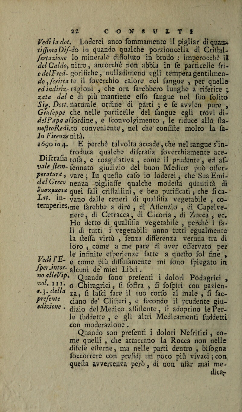 Vedi la dot. Loderei anco fommamente ii pigliar di quaru tiflimaDif-do in quando qualche porzioncella di Crifial- fertazlone lo minerale dilfoluto in brodo : imperocché il del Caldo, nitro, ancorché non abbia in fé particelle fri- edelFred- gorifiche, nullàdlmenò egli tempera gentilmen- do^fcrltta te il foverchio calore del fangue i per quelle edtndtrlz- ragioni , che ora farebbero lunghe a riferire -y zata dal e di più mantiene effo fangue nei fuo folito Sig. t)otté naturale ordine di parti ; e fe avvlen pure , Gtufevpe che nelle particelle del fangue egli trovi di- delPapa /ar/fordine, e fconvolgimento , le riduce allo fia- n@flroR.edLto conveniente, nel che' confifie molto la fa- ln Firenze nità. 1690/^4. E perchè talvolta accade,che nel sangue s’in- , trodùca qualche difcrafia foverchiamente ace- Difcrafia tofa, e coagulativa * come il prudente * ed af- vale flem- Pennato giudizio del buon Medico può oiler- peratura, vare; In quello calò io loderei > che SuaEmi- dal Greco nenza pigliale qualche modella quantità di JWxftfffjg'quei fali crìfialiini, e ben purificati * che fica- Lat. in- vano dalle ceneri di qualfifìa vegetabile , co- temperies,me farebbe a diré , dì AlfenZio , di Capelve¬ nere i di Cetracca, di Cicoria , di Zucca , ec. Ho detto di qiralfifia vegetabile , perchè i fa- li di tutti i vegetabili anno tutti egualmente la {fella virtù , fenza differenza veruna tra di loro ) come a me pare dì aver offervato per v ,,w te infinite efperienze fatte a quello fol fine , Fedi l b- e come diffufamente mi fono fpiegato in Jper.tntor- afcuni de’miei Libri. noalleVip» Quando fono prefenti i dolori Podagrici , nJ0 * 111 ' o Chiragrici 5 fi (offra , fi fofpiri con pazien- #*3*della 12l^ fi }apci fare suo Corfo al male 5 fi fac- prejente cian0 de’ Clifieri , e fecondo il prudente giu- edtztone . dizio del Medico affiliente, fi adoprìno le Per¬ le fuddette , e gli altri Medicamenti fuddetti con moderazione. Quando son prefenti i dolori Nefritici i co¬ me quelli , che attaccano la Rocca non nelle difefe efierne, ma nelle parti dentro , bifogna lbccorrere con prefidj un poco più vivaci;con quella avvertenza però, di non ufar mai me¬ dica?-