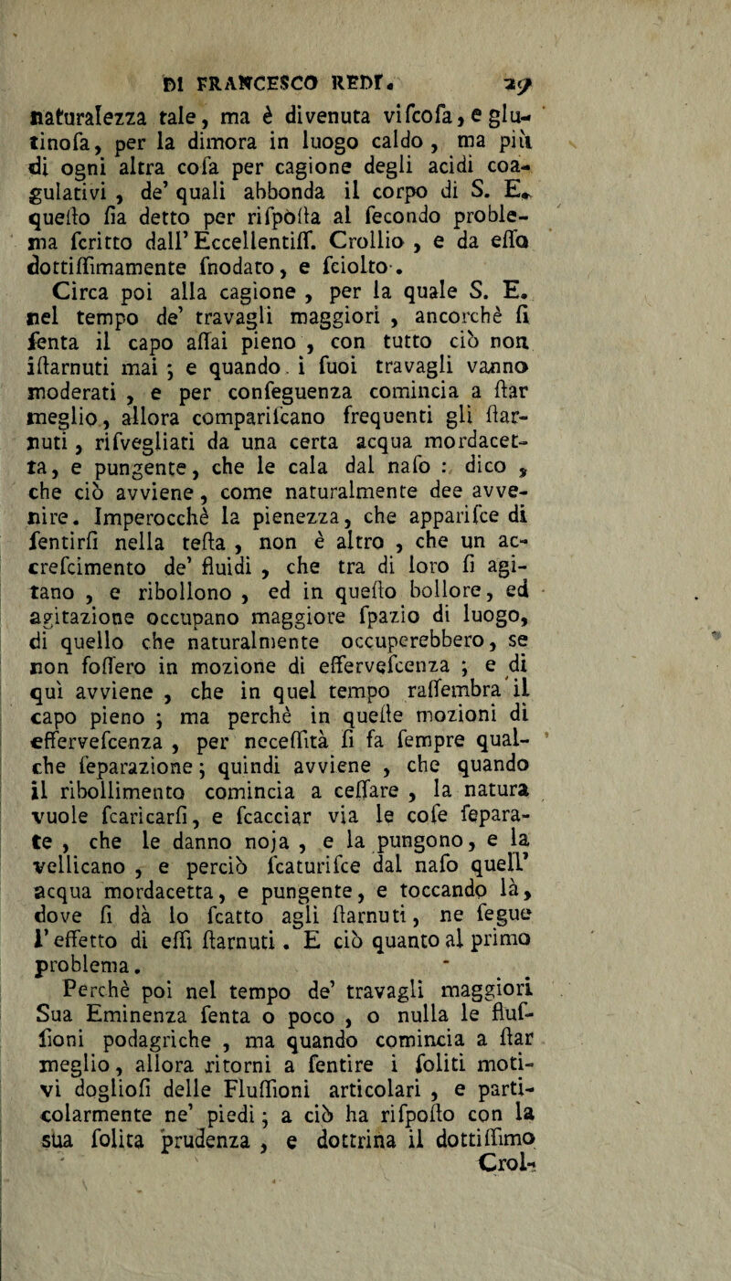 fel FRANCESCO REr>r« ?</ naturalezza tale, ma è divenuta vifcofa, e giu¬ rinola, per la dimora in luogo caldo, ma piìi di ogni altra cofa per cagione degli acidi coa¬ gulativi , de’ quali abbonda il corpo di S. E* quello fia detto per rifpòffa al fecondo proble¬ ma fcritto dall’EccellentilT. Crollio , e da effo dottiffìmamente fnodato, e fciolto-. Circa poi alla cagione , per la quale S. E. nel tempo de’ travagli maggiori , ancorché lì fenta il capo affai pieno , con tutto ciò non iffarnuti mai ; e quando. ì fuoi travagli vanno moderati , e per confeguen2a comincia a ftar meglio, allora compariicano frequenti gli flar- Jiuti, rifvegliati da una certa acqua mordacet- ta, e pungente, che le cala dal nafo : dico , che ciò avviene, come naturalmente dee avve¬ nire. Imperocché la pienezza, che apparifce di fentirfi nella tefta , non è altro , che un ac- crefcimento de’ fluidi , che tra di loro fi agi¬ tano , e ribollono , ed in quefto bollore, ed agitazione occupano maggiore fpazio di luogo, di quello che naturalmente occuperebbero, se non foffero in mozione di efferveìcenza ; e di qui avviene , che in quel tempo raffembra il capo pieno ; ma perchè in quelle mozioni di effervefcenza , per neceflità fi fa Tempre qual¬ che feparazìone ; quindi avviene , che quando il ribollimento comincia a celiare , la natura vuole fcarìcarfi, e fcacciar via le cole fepara- te , che le danno noja , e la pungono, e la vellicano , e perciò fcaturifce dal nafo quell’ acqua mordacela, e pungente, e toccando là, do ve fi dà lo fcatto agli fiarnuti, ne fegue l’effetto di effi ffarnuti. E ciò quanto al primo problema. Pe rchè poi nel tempo de’ travagli maggiori Sua Eminenza fenta o poco , o nulla le fluf- fioni podagriche , ma quando comincia a ffar meglio, allora ritorni a fentire i foliti moti¬ vi dogiiofi delle Fluffìoni articolari , e parti¬ colarmente ne1 piedi ; a ciò ha rifpoffo con la sua folita prudenza , e dottrina il dottiffìmo Croi-