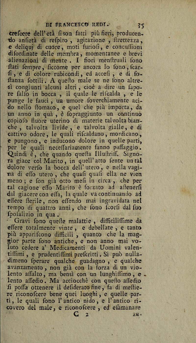 crefcere dell7 età fi son fatti più fieri, producerw “do anfietà di refpiro , agitazione , llrettezza, e deiiquj di cuore, moti furiofi, e concufiioni difordinate delle membra, momentanee e brevi alienazioni di mente . I fiori menftruali fono flati Tempre, ficcarne per ancora lo fono, fcar- fi , e di colore^ rubicondi, ed accefi , e di fo- flanza fattili, A quello male se ne fono altre¬ sì congiunti alcuni altri , cioè a dire un fapo- re fallo in bocca , il quale le rifcalda , e le punge le fauci , un umore foverchiamente aci¬ do nello fiomaco, e quel che più importa, da un anno in qua , è fopraegiunto un continuo copialo fiuore uterino di materie talvolta bian¬ che , talvolta livide , e talvolta gialle, e di cattivo odore, le quali rifcaldano, mordicano, e pungono, e inducono dolore in quelle parti, f per le quali necelfariamente fanno paffaggio. Quindi è, che quando quella Illuflriff. Signo¬ ra giace coi Marito, in quell’atto lente untai dolore verfo la bocca dell’ utero , e nella vagi¬ na di elio utero , che quafi quali ella ne vien meno ; e fon già otto mefi in circa , che per tal cagione elio Marito è forzato ad allenerfi dai giacere con eIfa, la quale va continuando ad efiere fterile, non elfendo mai ingravidata nel tempo di quattro anni, che fono fcorlì dal fuo fpofalizio in qua , - Gravi fono quelle malattie , difficiliffime da efiere totalmente vinte , e debellate , e tanto più apparifcono difficili , quanto che la mag¬ gior parte fono antiche, e non anno mai vo¬ luto cedere a’ Medicamenti da Uomini valen¬ ti filmi , e prudentiffimi preferìtti, Si può nulla- dimeno fperare qualche guadagno , e qualche avanzamento , non già con la forza di un vio¬ lento afialto, ma bensì con un lunghiffimo, e ^ lento afiedio. Ma acciocché con quello afiedio fi polla ottenere il defiderato fine, fa di mellie- re rìconofcere bene quei luoghi, e quelle par¬ ti , le quali fono 1’ antico nido, e l’antico ri¬ covero del male, e rìconofcere , ed efarmnare