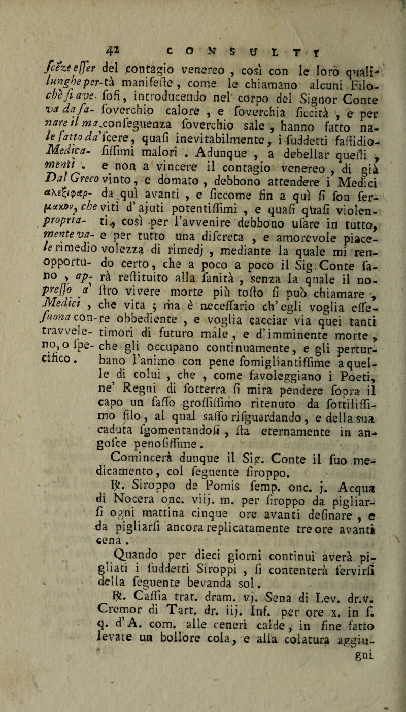 fc&zeefler del contagio venereo , così con le loro quali- lungheper-tà manifefie , come le chiamano alcuni Filo- chèjiave. fofi, introducendo nel corpo del Signor Conte va da fa- foyerchio calore , e fov.erchia liceità , e per nsn il w^confeguenza foverchio sale , hanno fatto na- *laty°^cere’ inevitabilmente, iSuddetti fafiidio- Medica- fifiimi malori . Adunque , a debellar quelli , menu . e non a vincere il contagio venereo , di già Dal Greco vìnto, e domato, debbono attendere i Medici da qui avanti , e fìccome fin a qui fi fon fer- pctxovj che viti d’ajuti potentifiìmi , e quafi qtiafi violen- proprta- ti* così -per l’avvenire debbono ufare in tutto, mente va- e per tutto una difereta , e amorevole piace- le rimedio volezza di rimedj , mediante la quale mi ren- opportu- do certo, che a poco a poco il Sig.Conte fa- no , ap~ rà redimito alla fanità , senza la qugle il no- prejjo a firo vivere morte più tofio fi può chiamare , Medici , che vita ; ma è necefiario eh’ egli voglia efie- Juona con-re obbediente , e voglia cacciar via quei tanti travvele- timori di futuro male, e d’imminente morte, nOjOipe-che gli occupano continuamente, e gli pertur- cinco. bano l’animo con pene fomigliantiffime a quel¬ le di colui , che , come favoleggiano i Poeti, ne’ Re gni di fiotterra fi mira pendere fopra il capo un faflfo grofiifiimo ritenuto da fiottili fil¬ mo filo, al qual safio riguardando , e della s-ua caduta fgomentandofì , fia eternamente in an- golce penofifiìme. Comincerà dunque il Sig. Conte il fiuo me¬ dicamento, col feguente firoppo. Siroppo de Pomis femp. onc. j. Acqua di Nocera onc. viij. m. per firoppo da pigliar¬ li ogni mattina cinque ore avanti definare , c da pigliarli ancora replicatamele tre ore avanti cena . Quando per dieci giorni continui averà pi¬ gliati i luddetti Stroppi , fi contenterà fiervirfi delia feguente bevanda sol. Bt. Cafiìa trat. dram. vj. Sena di Lev. dr.v. Cremor di Tart. dr. iij. Inf. per ore x, in fi. q. d’A. com. alle ceneri calde, in fine fatto levate un bollore cola, e alia colatura aggiu-