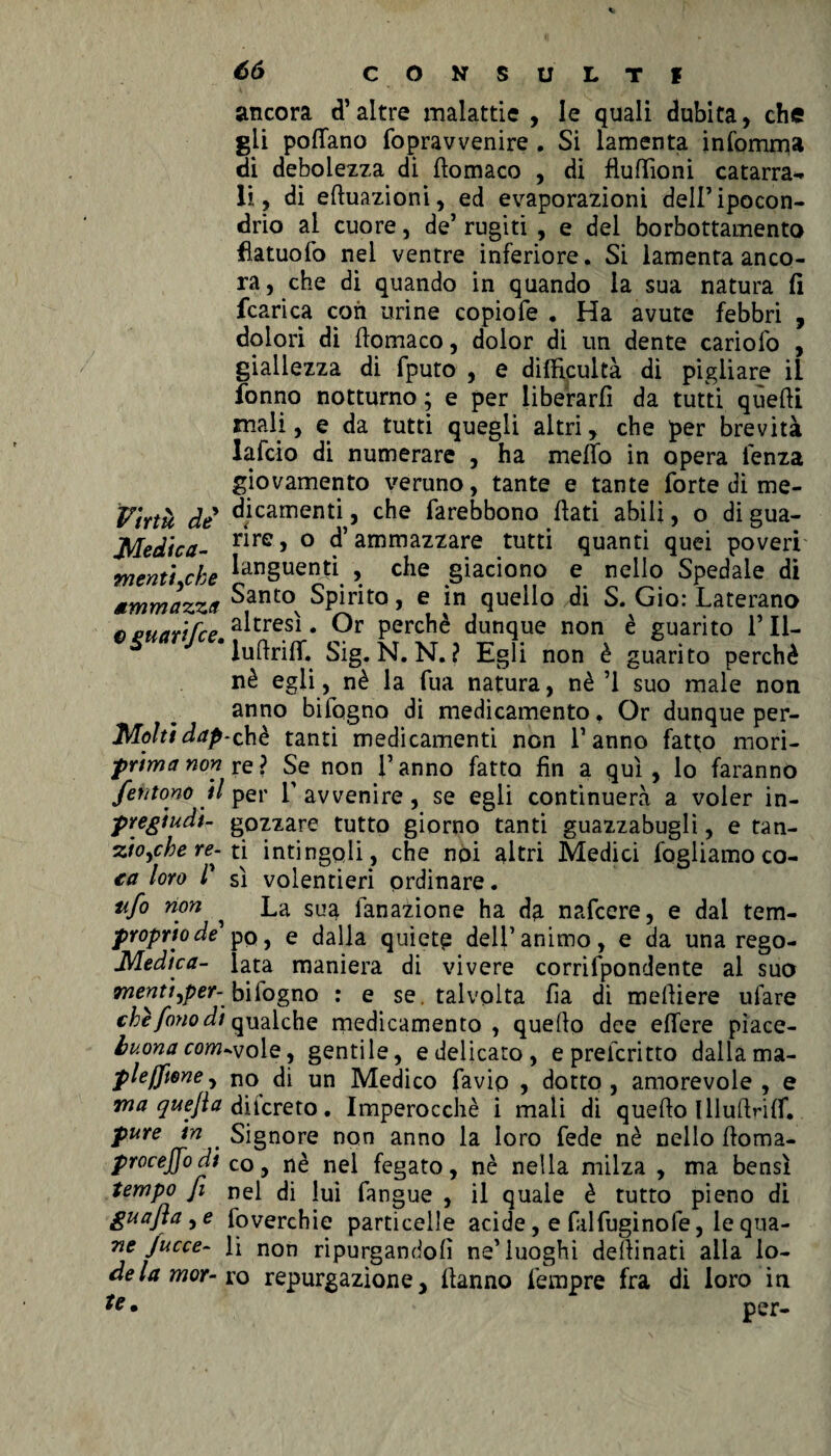 ancora d’altre malattie , le quali dubita, che gli pofTano fopravvenire . Si lamenta infortuna di debolezza di fiomaco , di fìuftioni catarra¬ li , di eftuazioni, ed evaporazioni dell’ipocon¬ drio ai cuore, de’ rugiti , e del borbottamento flatuofo nel ventre inferiore. Si lamenta anco¬ ra, che di quando in quando la sua natura fi (carica con urine copiofe . Ha avute febbri , dolori di fiomaco, dolor di un dente cariofo , giallezza di fputo , e difEcultà di pigliare il fonno notturno ; e per liberarli da tutti quelli mali, e da tutti quegli altri, che per brevità lafcio di numerare , ha mefib in opera lenza giovamento veruno, tante e tante forte di me- Virtù de ^jcamenti ? farebbono fiati abili, o di gua- Medica- r*re> ° d’ammazzare tutti quanti quei poveri menti che lan§uenÙ , che giaciono e nello Spedale di Mmmazzct ^antov Spirito, e in quello di S. Gio: Laterano e puarifce a^tresi • perchè dunque non è guarito 1’II- lufirifl*. Sig. N. N. ? Egli non è guarito perchè nè egli, nè la fua natura, nè ’1 suo male non anno bifogno di medicamento. Or dunque per¬ ito/?/eh è tanti medicamenti non l’anno fatto mori- frima non re ? Se non l’anno fatto fin a qui , lo faranno fehtono il per l'avvenire, se egli continuerà a voler in- jpregiudi- gozzare tutto giorno tanti guazzabugli, e tan- zio^che re- ti intingoli, che noi altri Medici fogliamo co- €a loro r sì volentieri ordinare. ufo non , La sua fanazione ha da nafcere, e dal tem- propriode' pp, e dalla quieta dell’animo, e da una rego- Medica- lata maniera di vivere corrifpondente al suo mentt^per-.bilogno : e se. talvolta fia di mefiiere ufare chèfonodi qualche medicamento, quello dee effere pìace- buona com<v ole, gentile, e delicato, eprelcritto dalla ma- pleffioney no di un Medico favip , dotto , amorevole , e ma quefla dilcreto. Imperocché i mali di quello lllufirilf. pure in . Signore non anno la loro fede nè nello fioma- procejfodi co, nè nel fegato, nè nella milza , ma bensì tempo fi nel di lui fangue , il quale è tutto pieno di guafta , e foverehie particelle acide, e filfuginofe, le qua- ne fucce- li non riputandoli ne’luoghi delìinati alla lo- delamor-xo repurgazione. Hanno fempre fra di loro in tc • per-