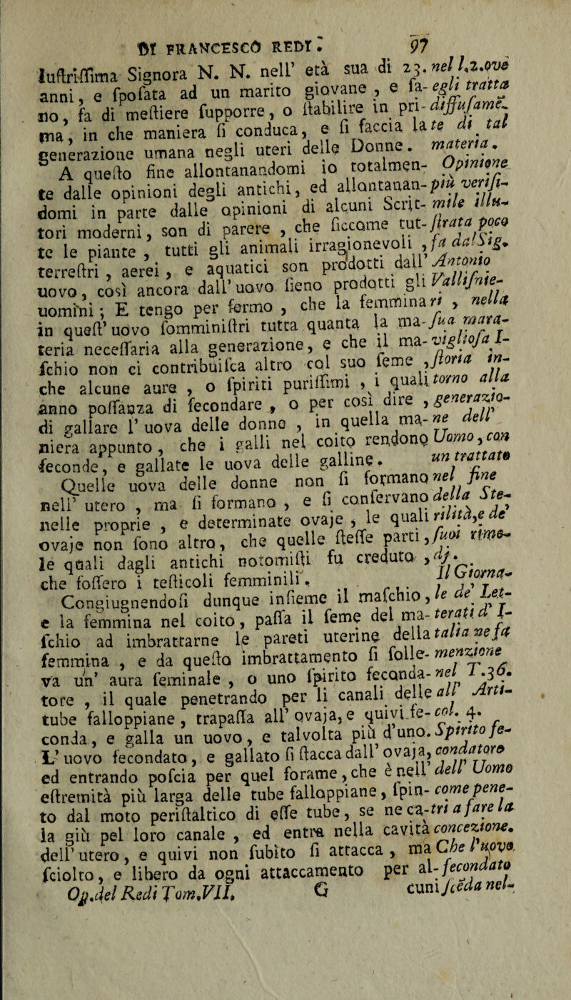 Inftriflima Signora N. N. nell’ età sua di 25. nellz^è anni, e fpofata ad un manto giovane , e h-e&h tratta no, fa di Celliere fupporre, o llabilire in pri- pia, in che maniera li conduca, e fi faccia late di tu generazione umana negli uteri de.le Donne. rnate 'a. A quello fine allontanandomi io totalmen- Optnwe te dalle opinioni degli antichi, ed aliatitaaan-p»» w/h domi in parte dalle opinioni di alcuni Scnt- tori moderni, son di parere , che ficcarne t°. 9 te le piante , tutti gli ammali irraaionevoh ,f« terreftri , aerei , e aquatici son prodotti dall uovo, cosi ancora dall’uovo fieno prodotti gli Vdlhfnie- uomfni ; E tengo per fermo , che la femmina ri > ™ * in quell’uovo fomminiftri tutta quanta la ma.fuamara- teria necelfaria alla generazione, e che t m&-v.g .oJ . fchio non ci contribuifca altro col suo feme ,fiori* - che alcune aure , o (piriti punlfimi ,1 qua . anno polfaaza di fecondare , o per cosi une ,s ■ di gallare 1’ uova delle donno , in quella ma- ne dell ni era appunto, che i galli nel coito rendono Uh»»,«» feconde, e gallate le uova delle galline. Quelle uova delle donne non fi formano nel fi ne nell’ utero , ma li formano , e fi confervano de a Su- nelle proprie , e determinate ovaje , le quali rilnà,e de ovaie non fonò altro, che quelle fteffe parti Juo, t» le quali dagli antichi notomiftì fu creduta >ajJ. che fodero i tehicoli femminili, , ,, T ~ Congiugnendofi dunque infieme il mafchio, e e ^.. e la femmina nel coito, patta il Teme del ma- - fchio ad imbrattarne le pareti uterine del a a J femmina , e da quello imbrattamento fi folle- * - va un’ aura feminale , o uno fpirito feconda-we •-3 • tore , il quale penetrando per li canali delle a r tube falloppiane, trapaffa all’ ovaja, e quivi te- co 4. conia, e galla un uovo, e talvolta più d uno»Sptrt ofe- U uovo fecondato , e gallato fi fiacca dall ovaja, con . a ore ed entrando pofcia per quel forame, che e nell (- e omo efiremità più larga delle tube falloppiane, fpin- come pene- to dal moto periftaltico di ette tube, se ne C2,-tn a fare et ia giù pel loro canale , ed entra nella cavita concezione, dell’utero, e quivi non fubìto fi attacca, xnz C e fciolto, e lihero da ogni attaccamento per zi-fecondato Ojj.del Redi JonuVlL G /ceda nel- i