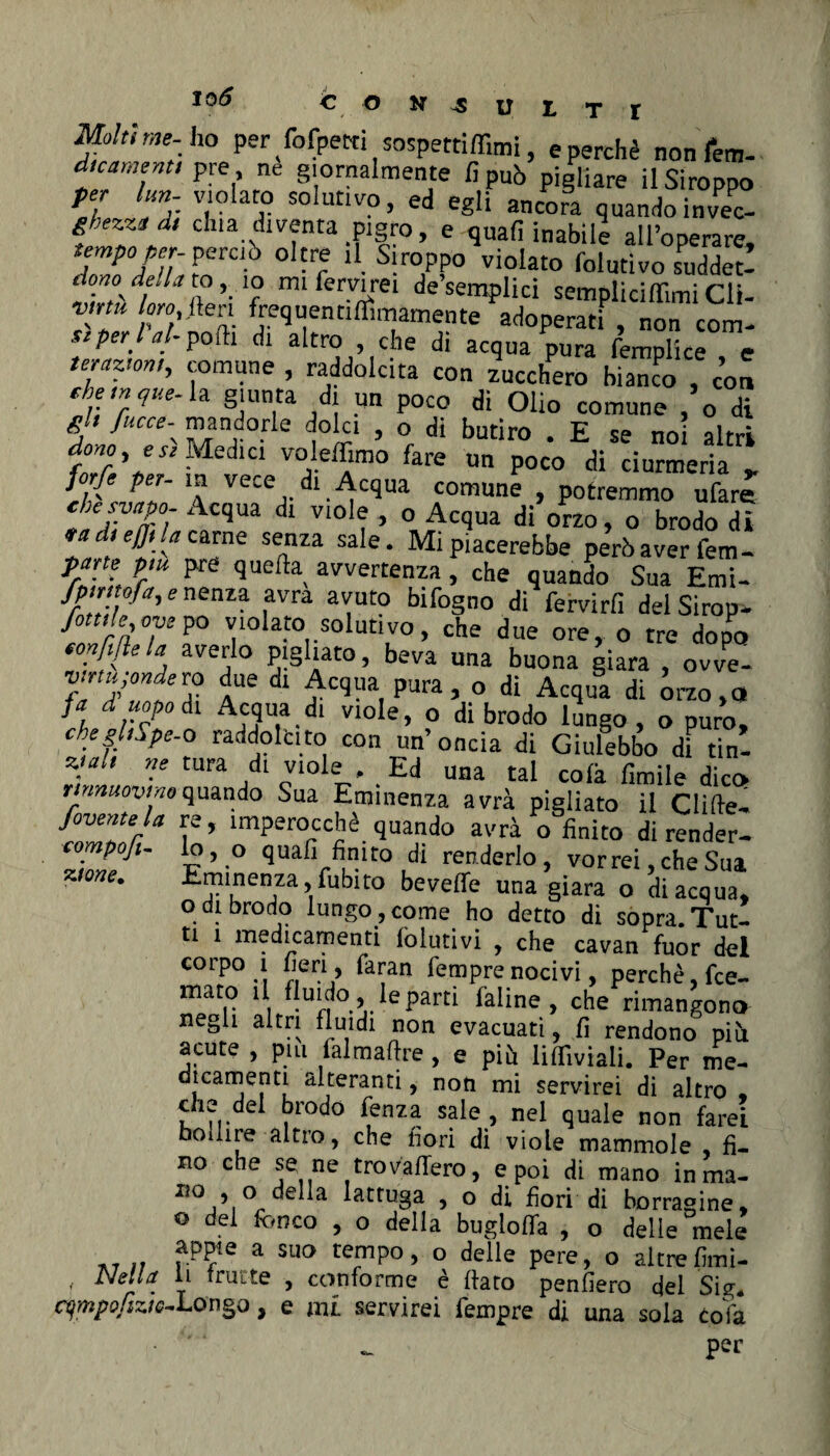 lo6 Molt, me-ho per fofpetn «spettinimi, e perchè nonfem- d.cament, pre ne giornalmente fi può pigliare ilSiroppo per lun- violato solutivo, ed egli ancora quandoinveo- gbezztd, dna diventa pigro, e quali inabile all’opera». pereto oltre il .Stroppo violato folutivo sudder! ih-’i 'f m‘ ferv'ei de semplici sempliciflimi Cli- vmu loro fieri frequentiflWmente adoperati , non com- stperiti-polli di altro , che di acqua pura femplice e terger», comune , raddolcita con zucchero bianco , eoa ehe,nque-h giunta di un poco di Olio comune , o di *}• fucce\ mandorle dolci , o di butiro . E se noi altri dono, e «Medici volemmo fare un poco di ciurmeria l°,f peI' ™ vece di Acqua comune , potremmo ufare chesyapo- Acqua di viole , o Acqua di orzo, o brodo di rad,effi la carne senza sale. Mi piacerebbe però aver fem¬ ore p,u pre quella avvertenza, che quando Sua Emi- fpmtofrr, e nenza avra avuto bifogno di fervirfi del Sìrop- fonde ove po violato solutivo, che due ore, o tre dopo tonfitela averlo pigliato, beva una buona giara , owe- TU/teTZ lUe dl pura , o di Acqua di òrzo,a fi d,“°J°dl AW® dl vlole> o di brodo lungo, o puro, cbeghSpe-o raddolcito con un’oncia di Giulebbo di tin- ztalt ne tura di viole , ^ Ed una tal colà Umile dico rinnuovino quando Sua Eminenza avrà pigliato il Clifie- favente la re, imperocché quando avrà o finito di render- compofi- lo, o quali finito di renderlo, vorrei che Sua Eminenza, fubito bavelle una giara o di acqua, odi brodo lungo,come ho detto di sopra.Tut¬ ti 1 medicamenti lolutivi , che cavan fuor del corpo 1 fieri , faran Tempre nocivi, perchè, fee- mato i fluido, le parti faline, che rimangono negli altri fluidi non evacuati, fi rendono più acute , pm fai madre , e più lilfiviali. Per me¬ dicamenti alteranti, non mi servirei di altro che dei brodo fenza sale , nel quale non farei bollire altro, che fiori di viole mammole fi¬ no che se ne trovallerò, e poi di mano inma- IÌOj’.°^e a latruSa > ° di fiori di borracine* ° dei fcnco > 0 delia buglofla , o delle mele appiè a sua tempo, o delle pere, o altrefimi- f Nell* y frutte , conforme è fiato penfiero del Sig. cympofiziG-Longo, e mi servirei Tempre di una soia cofa • '' ^ per