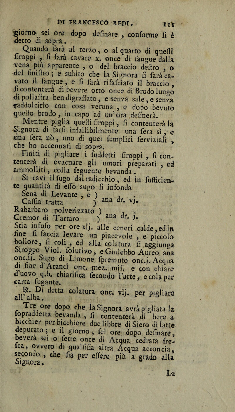 -giorno sei ore dopo definare , conforme fi è detto di sopra. Quando^ farà ai terzo, o al quarto di quelli firoppi , fi fara cavare x. once di fangue dalla vena più apparente , o del braccio deliro , o del fini Uro j e subito che la Signora fi farà ca¬ lcato il fangue, e fi farà rifafciato il braccio, fi contenterà di bevere otto once di Brodo lungo di pollato ben digraffato, e senza sale, e senza raddolcirlo con cosa veruna , e dopo bevuto quello brodo, in capo ad un’ora definerà. . Mentre piglia quelli firoppi, fi contenterà la pignora disfarli infallibilmente una fera sì, e una fera no, uno di quei femplici ferviziali , che ho accennati di sopra. Finiti di pigliare i fuddetti firoppi , fi con¬ tenterà di evacuare gli umori preparati , ed ammolliti, colla feguente bevanda. Si cavi il fugo dal radicchio, ed in fufficier*«> te quantità di effo sugo fi infonda Sena di Levante , e ) , Calila tratta ) ana dr* Rabarbaro polverizzato ) Cremar di Tartaro ) ana dr- J- Stia infufo per orexìj. alle ceneri calde, ed in fine fi faccia levare un piacevole , e piccolo bollore, fi coli , ed alla colatura fi aggiunga Stroppo Viol. folutivo, e Giulebbo Aureo ana oncaj. Sugo di Limone fpremuto onc.j. Acqua di nòr d Aranci onc. mez. mi fi e con chiare d uovo q.b. chiarifica fecondo l’arte, e cola per carta fugante. altoìba* ^etta Gcdatura onc. vij, per pigliare r ^'rf,0re c^e ^Signora avrà pigliata la fopraddetta bevanda , fi contenterà di bere a bicchier per bicchiere due libbre diSiero di latte deputato; e il giorno, fei ore dopo definare, bevera sei o fette once di Acqua cedrata fre- ica, ovvero di qualfifia altra Acqua acconcia. secondo , ehe fia per effere più a grado alla Signora. p L'à