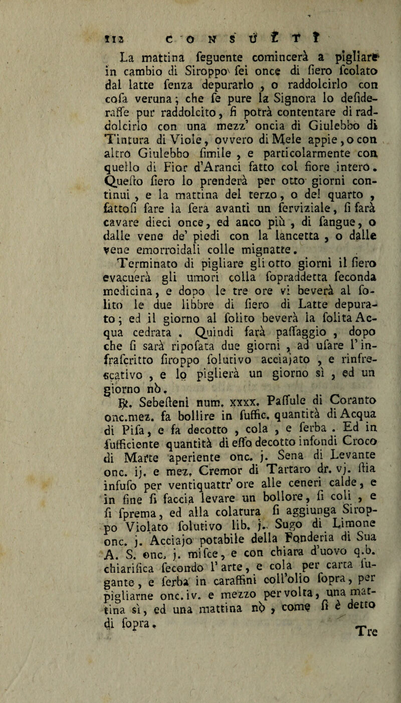 La mattina feguente comincera a pigliar* in cambio di Siroppo^ fei once di fiero icolato dai latte fenza depurarlo , o raddolcirlo con cofa veruna ; che fé pure la Signora lo defide- raffe pur raddolcito, fi potrà contentare di rad¬ dolcirlo con una mezz’ oncia di Giulebbo di Tintura di Viole, ovvero di Mele appiè, o con altro Giulebbo limile , e particolarmente con quello di Fior d’Aranci fatto col fiore intero. Quello fiero lo prenderà per otto giorni con¬ tìnui , e la mattina del terzo, o del quarto , fattoli fare la fera avanti un ferviziale, fi farà cavare dieci once, ed anco più , di fangue, o dalle vene de’ piedi con la lancetta , o dalie vene emorroidali colle mignatte. Terminato di pigliare gli otto giorni il fiero evacuerà gli umori colia fopraddetta feconda medicina, e dopo le tre ore vi beverà al fo- lito le due libbre di fiero di Latte depura¬ to \ ed il giorno ai foiito beverà la folita Ac¬ qua cedrata . Quindi farà paffaggio , dopo che fi sarà ripofata due giorni , ad ufare V in- frafcritto firoppo folutivo acciaiato , e rinfre- scativo , e lo piglierà un giorno sì , ed un giorno nò, Sebefteni num. xxxx. Paffute di Coranto onc.mez, fa bollire in fuffio, quantica di Acqua di Pifa, e fa decotto , cola , e ferba . Ed in Sufficiente quantità di effo decotto infondi Croco di Marte aperiente onc. j. Sena di Levante onc. ij. e mez. Cremor di Tartaro dr. vj. iLia infufo per ventiquattr ore alle ceneri calde, e in fine fi faccia levare un bollore, fi coli , e fi fprema, ed alla colatura fi aggiunga Sirop- po Violato folutivo lib. Sugo di Limone onc. j. Acciaio potabile delia Fonderia di Sua A. S. onc, j. mifce, e con chiara d’uovo q.b. chiarifica fecondo l’arte, e cola per carta fu¬ gante , e ferba in caraffini coll olio fopra, per pigliarne onc.iv. e mezzo per volta, una mat¬ tina sì, ed una mattina nò , come fi è detto di fopra. Tw