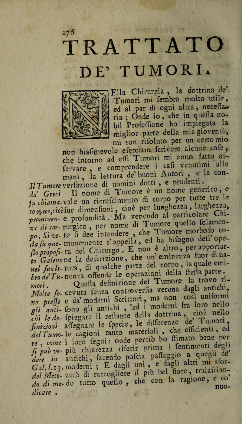 TRATTATO DE’ TUMORI* ) Ella Chirurgia, la dottrinale’ vi Tumori mi fembra molto utile, g ed al par di ogni altra, neceffa** $ ria *, Onde io, che in quella no- bil Profeffione ho impiegata la miglior parte della mia gioventù, mi son rifoluto per un certo mio non biafimevole efercizia feri vere alcune cole, che intorno ad etti Tumori mi anno, fatto ol- fervare , e comprendere i cafi venutimi mìe mani , la lettura de’ buoni Autori , e la con- H Tumore ve rfazione di uomini dotti, e prudenti. _ fa' Greci II nome di Tumore è un nome generico, e fuebiama-vale un ricrefcimento di coirpo» per\ tutt:e ^ e tooyto'/toèfue dimenfioni, cioè per lunghezza, larghezza, tromtnen- e profondità . Ma venendo al particolare Chi- PZ Tcor- rurgico , per nome di Tumore quello folamen- Z.Sive- te fi dee intendere , che Tumore morbo fo co- *dafu que- munementc s1 appella, ed ha bifogno de op - flopjpofi. ra del Chirurgo . E non è to Galeno ne la defezione, che un eminenza fuor di na. nel fu» lì- tura, di qualche parte de! corpo, la quale em- bro de Tu-perni offende le operazioni della fletta parte. Zi. Quella definizione del Tumore la trovo n- Molte fi- cevuta lenza controverfia veruna dagli antic.u, no pretto e da’moderni Scrittori , ma non cosi timfoini 1 PZl fono gli antichi , '.ed i moderni fra loro netto fhi lede- fpiegare il tettante della dottrina, cioè nel o finizioni affegnare le fpecie, le differenze de .Tu. , del Turno- le . cagioni tanto materiali , cheito » “ come i loro fesmi : onde perciò ho filmato oene per fi nuòve-firn chiarezza riferir prima i fentimenti degli dere in antichi, facendo polca paffaggio f 1 J _ del Meta- zerb di raccogliere il piu bel fior*., tralalcian do di me- do tutto quello , che con la ragione, di care .