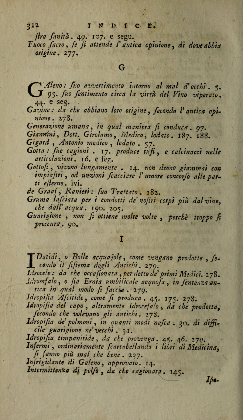 {Ira finita. 49. 107. e segu. Fuoco facro y fe fi attende l'antica opinione} di dove abbia ori fine. 277, 1 / G GAleno: fuo avvertimento intorno al mal d'occhi. 5. 95. fuo fentimento circa la virtù del Vino viperaio. 44. e seg. . Gavine : da che abbiano loro orifine, fecondo Ì antica opi¬ nione. 278. Generazione umana, in qual maniera fi conduca . 97. Giannini, Dott. Girolamo, Medico, lodato. 187. 188. Gigard , Antonio medico , *57» Gotta : fue cagioni . 17. produce tufi, e calcinacci nelle articolazioni. 16. e feg. Gottofi y vivono lungamente . 14. wo» deono giammai con inopi tifiti 1 od unzioni /cacciare l'umore concorfo alle par¬ ti efierne. ivi. Graaf y Ranieri : fuo Trattato . 182. Gruma lafciata per i condotti de' nofiri corpi più dal vive, che dall' acqua. 190. 205. Guarigione , wo» fi ottiene molte volte , perchè troppo fi proccura .90. I I Dad dì ? 0 Eo//e acquaiole, come vengano prodotte y fe¬ condo il fifiema degli Antichi. 279. Idrocele: da che occa fonata y per detto de' primi Medici. 278. Jdromfalo, 0 Ew^ umbilicale acquofa, tri fentenza an¬ tica in qual modo fi faccia * 279. Idropifia Affi fide, cowe fi produca. 45. 175. 27S. Idropifia del capo , altramente Idrocefalo , da che prodotta, fecondo che volevano gli antichi. 278. Idropifia de polmoni, w quanti modi nafea . 30. d/jji- cile guarigione ve'Vecchi . 31. Idropifia timpanifide, provenga. 45. 46. 279. Infermi, ordinariamente [carta bell andò i libri di Medicina, fi fanno più mal che bene. 237. Injrigidante di Galeno, approvato. 14. Intermittenza di polfo , da che cagionata. 145. lp*~