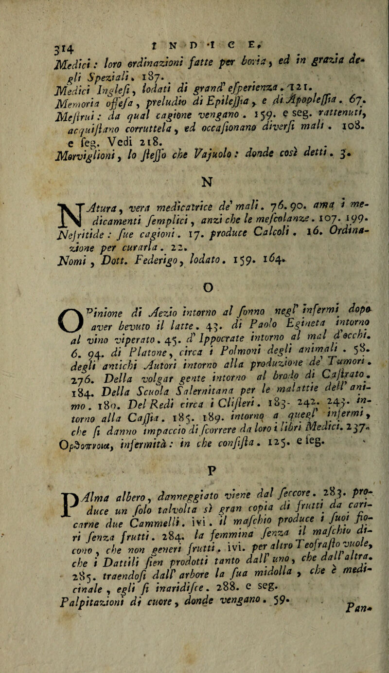 Medici : loro ordinazioni fatte per boria y ed in grazia de* gli Speziali* 187* Medici Inglefi, iodati di grand' esperienza . al l. Memoria offe fa , preludio di E pi Uffa , e di Apopleffta. 07. MeJìrui : da qual cagione vengano . 159. e seg. rattenuti, acqutjlano corruttela y occafionano diverfi mah . 108. e feg. Vedi 218. v . Miorvighoniy lo JleJjo che 1/ajuolot donde cose detti . 3# N N.Atura, iw medìcaìrice de' mali. 76,90. ama i me¬ dicamenti /empiici, che le mefcolanze. 107. I99* PJeJritide : fue cagioni, 17. produce Calcoli . ló* Ordina¬ zione per curarla. 22. Nomi y Dott. Federigo y lodato. 159. 164* O Opinione di Aezio intorno al fanno negl' infermi’ zfop* bevuto il latte. 45. di P'jo/o Egtneta intorno al vino viperaio. 45. d'Ippocrate intorno al mal a occhi. 6. 94. d/ Fiatone y circa i Polmoni degli ammali . 58. degli antichi Autori intorno alla produzione de Tumori. 276. Della volgar gente intorno al brodo di C f irato. 184. Della Scuola Salernitana per le malattie dell ani¬ mo. i8<?. Del Redi circa i differì. 183- 242. 243. torno alla Caffta. 185. 189. f 5f' ffffrmi y che fi danaio impaccio di /correre da loro i vibri Medici. O pSonvotot, infermità: in che con fi fi a . 125. e ieg. danneggiato viene dal feccore. 283. P™- «» falò talvolta s) gran copia di frutu da cari- «r«e <i«e Cammelli, ivi. il maifcbto produce 1 poi fio¬ ri fenica frutti. 284. la femmina fenza d majchto d- cono , che non generi frutti. ivi. peraltro Teofra fio vuole, che i Dattili fien prodotti tanto dall uno, che dall altra. 285. traendofi dall' arbore la fua midolla , che c med - cinale , egli fi inaridifee. 288. e seg. Palpitazioni di cuore, donde vengano. 59* pan*