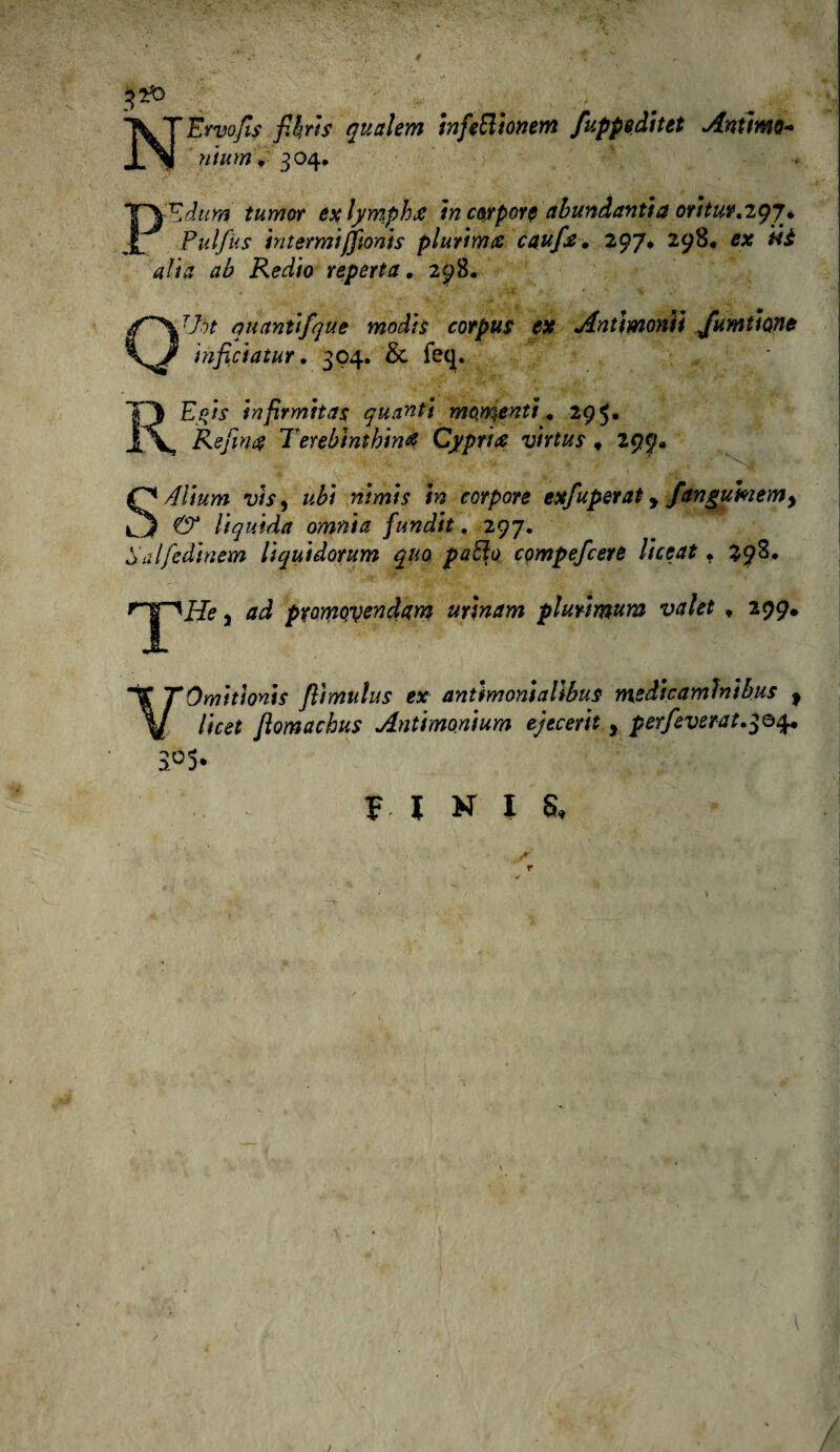 NÈrvofis flirts qualem infe&tonetn fuppsditet Anima* ntum • 304. * Ppdum tumor exlympha in corpore abundantia oritur.igj* Pulfus in t ermiffioni s plurima caufla. 297* 298, ex ti è alia ab Redio reperì a. 298. OTht quanùfque moàis corpus ex Antimoniì fornitone infici a tur. 304. Si feq. RE)®/; ìnfirmitas quanti momenti, 295. Refina Terebinthina Cypria virtus , 299* - ■: -j ’ >■ , * *’■>* S/flium vis, #£/ #» corpore exfuperat f fanguhemy & liquida omnia fundit. 297. Salfedinem liquidorum quo patio compefcere licerti . 298. 5 pramoyenàAm urìnam plurimum valet «, 299. VOmitìonis flìmulus ex antimontallbus medicamlnìbus 9 licet fiomachus Antimonium ejecerit , perfleverat^o^, 3°5* V. ^ FINI 8t / r