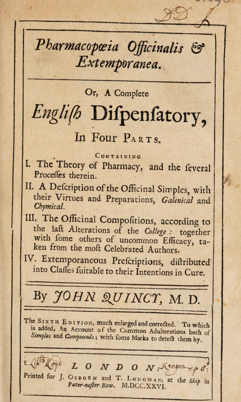 Vharmacoposia Officinalis & Extemporanea, Or, A Complete Englifi Difpenfatory, In Four Parts, , Containing I. The Theory of Pharmacy, and the feveral Procefles therein. II. A Defeription of the Officinal Simples, with their Virtues and Preparations, Galenical and Chymical. III. Xhc Officinal Compofitions, according to the laft Alterations o£ the College : together with fome others of uncommon Efficacy, ta¬ ken from the mofl: Celebrated Authors. IV. Extemporaneous Preferiptions, diftributed' into Clalles fuitable to their Intentions in Cure. By JOHR §lUIRCr, M. D. T H E D1TI o N, much enlarged and correaed. To which IS added, An Account o f the Common Adulterations both of iitmples and Compounds j with fome Marks to deted them by. L O ]sr D O iV Printed for J. Osbo r n and T. L o n g m a n, at the s/p/p k Tftter-nofterRovo. M.DCC.XXVI. ^