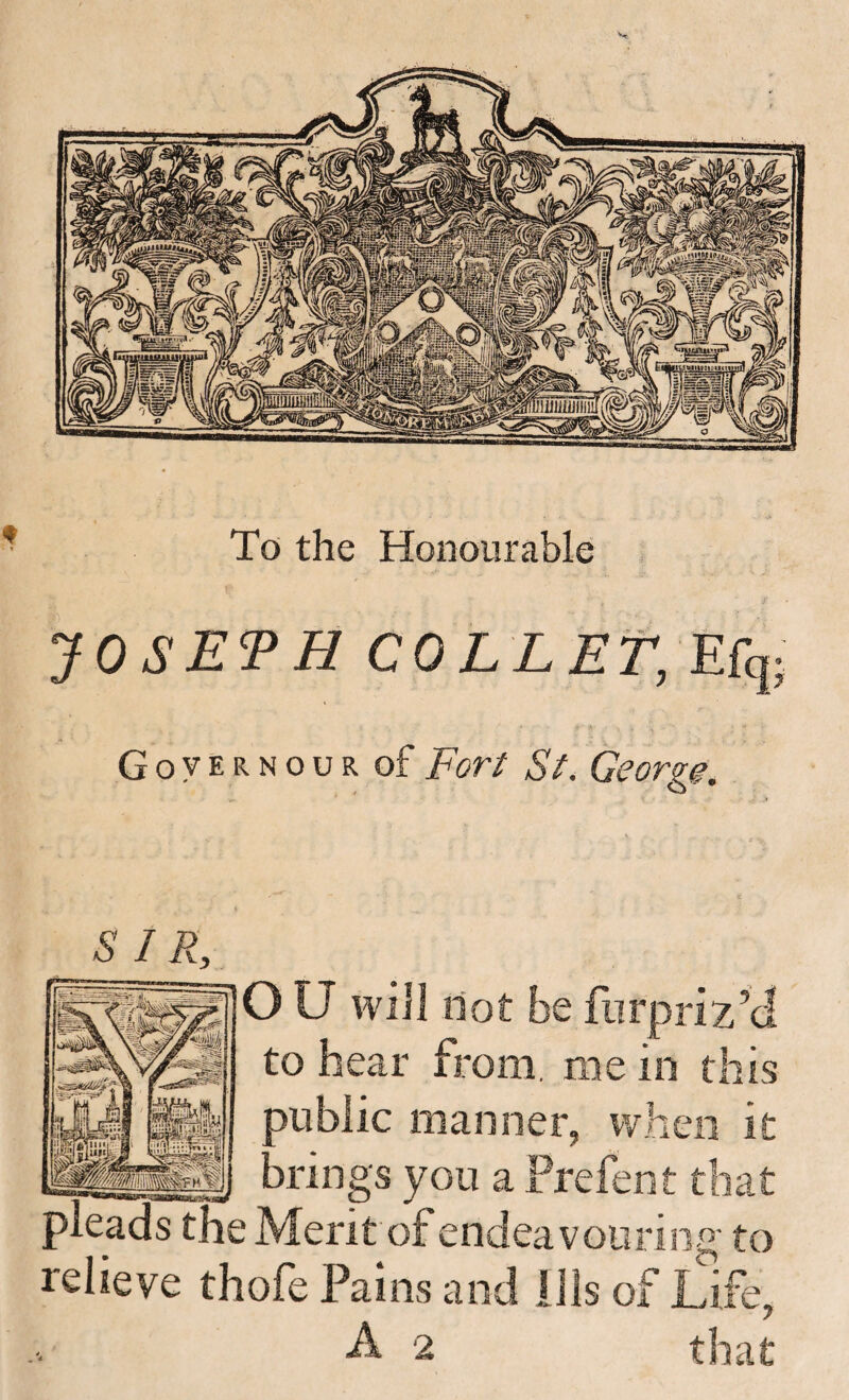 To the Honourable JOSEPH COLLET, Efq Governour of For^ Si^. George. SIR, O U will dot be fiirpriz’d to hear from, me in this 1C manner. Ai brings you a Prefen t that pleads the Merit of endeavouring to relieve thofe Pains and Ills of Life, 7 A 2 that