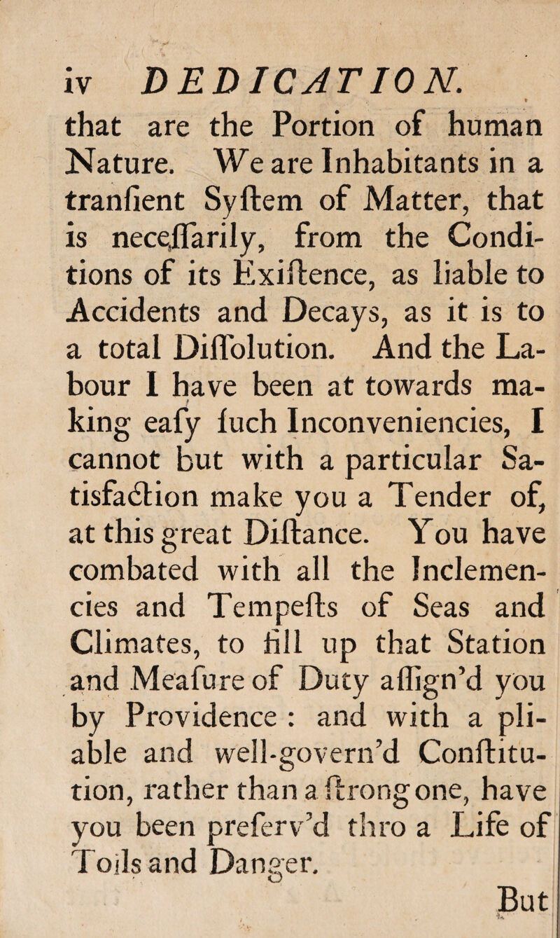 t that are the Portion of human Nature. We are Inhabitants in a tranfient Syftem of Matter, that is nece,flarily, from the Condi¬ tions of its Exigence, as liable to Accidents and Decays, as it is to a total Difl'olution. And the La¬ bour 1 have been at towards ma¬ king eafy fuch Inconveniencies, I cannot but with a particular Sa¬ tisfaction make you a Tender of, at this great Dillance. You have combated with all the Inclemen¬ cies and Tempefls of Seas and Climates, to fill up that Station and Meafureof Duty aflign’d you by Providence : and with a pli¬ able and well-govern’d Conllitu- tion, rather than a ftrongone, have you been preferv’d thro a Life of Toils and Danger. O But