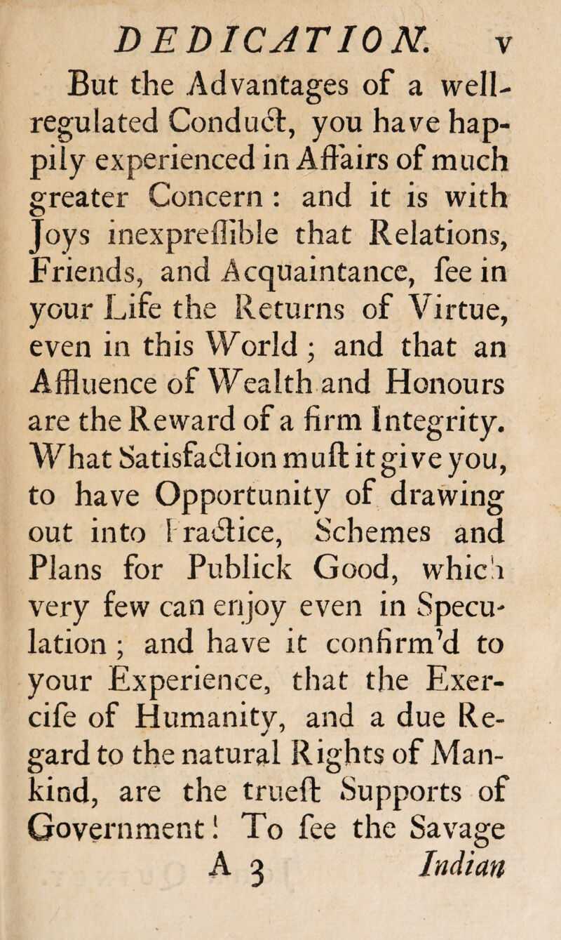 But the Advantages of a well- regulated Conduct, you have hap¬ pily experienced in Affairs of much greater Concern : and it is with Joys inexpreflibie that Relations, Friends, and Acquaintance, fee in your Life the Returns of Virtue, even in this World; and that an Affluence of Wealth and Honours are the Reward of a firm Integrity. What Satisfafflion muff it give you, to have Opportunity of drawing out into I ra<5lice, Schemes and Plans for Publick Good, whic'i very few can enjoy even in Specu- lation; and have it confirm’d to your Experience, that the Exer- cife of Humanity, and a due Re¬ gard to the natural Rights of Man¬ kind, are the trueft Supports of Government I To fee the Savage A 3 Indian