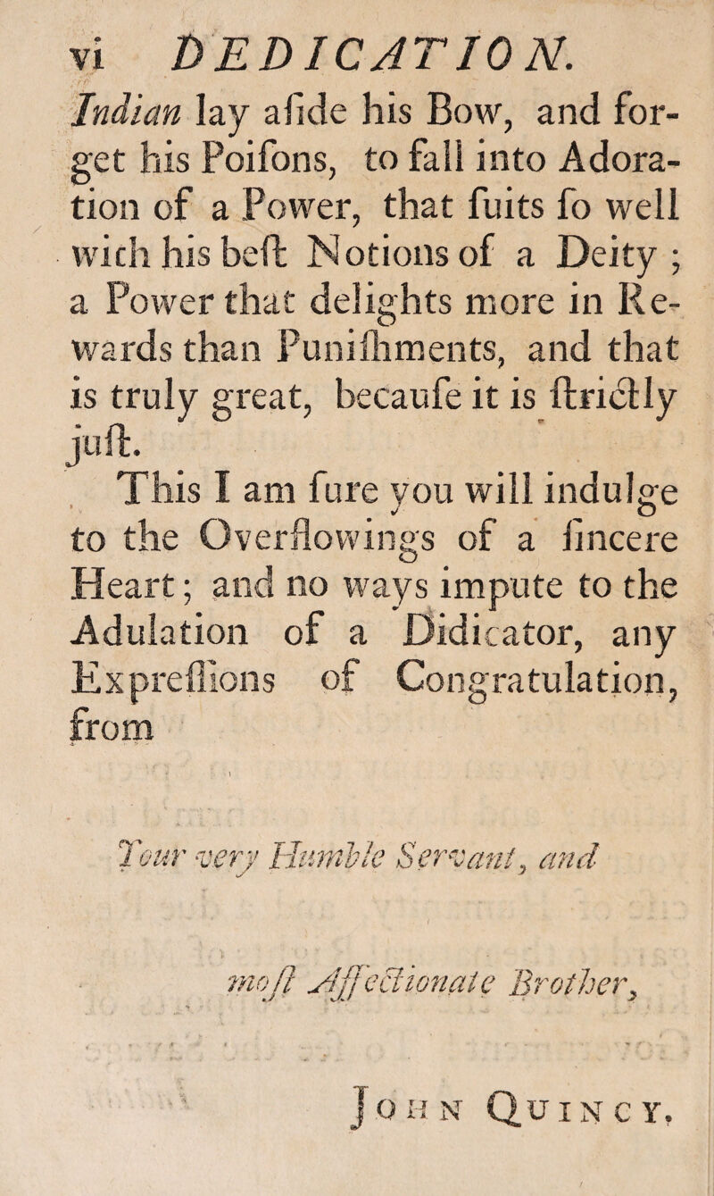 -■/> Indian lay afide his Bow, and for¬ get his Poifons, to fail into Adora¬ tion of a Power, that fuits fo well with his heft Notions of a Deity; a Power that delights more in Re¬ wards than Puniflimeots, and that is truly great, becaufe it is ftridlly This I am fure you will indulge to the Overflowings of a iincere Heart; and no ways impute to the Adulation of a Didicator, any Expreffions of Congratulation, from 4 :•* - ur -verj Ham'ble Ser^vant, and mojl udffcciionatc Brother^ John Quincy,