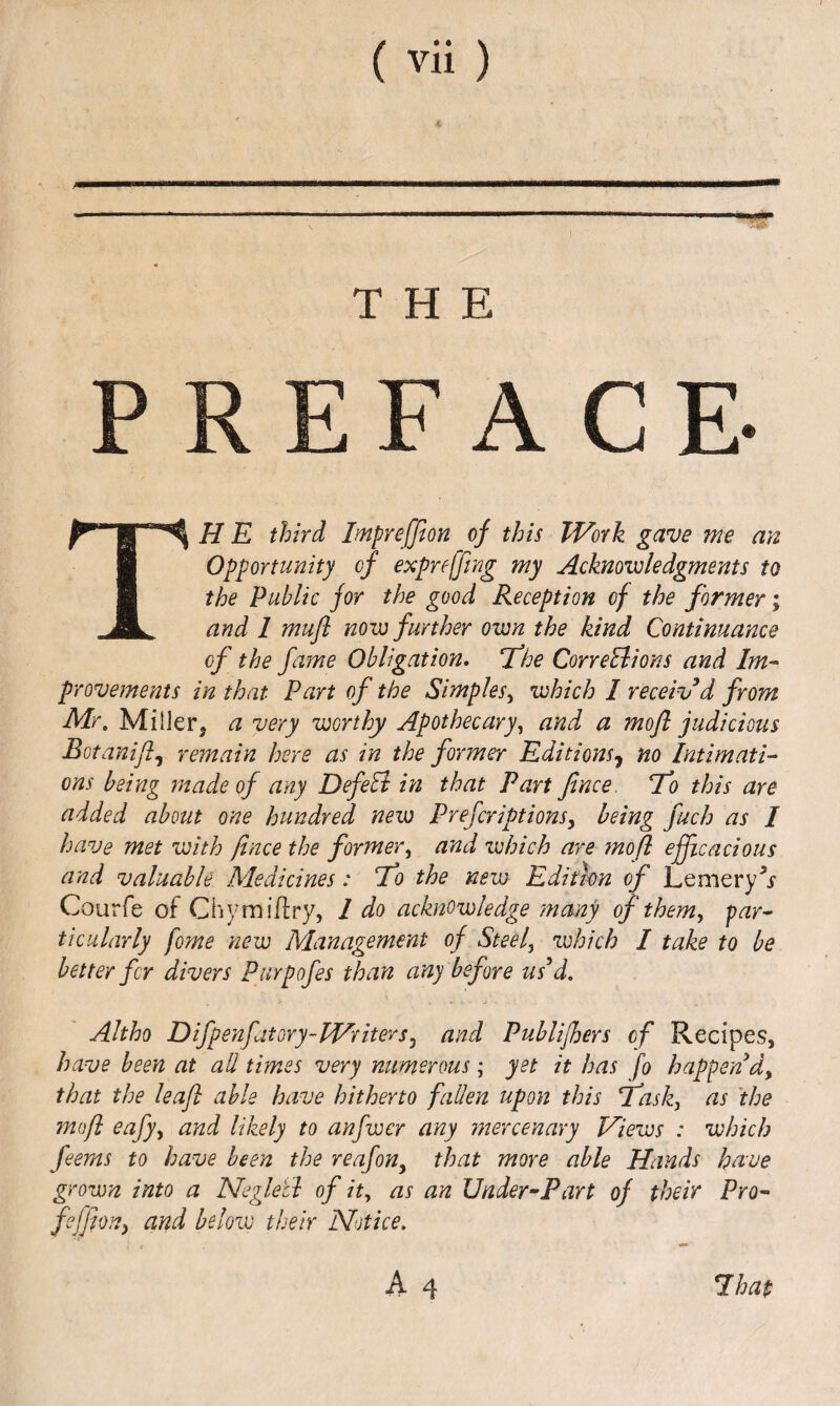 i. ♦ THE FACE- The third Impreffion of this Work gave me an Opportunity of expreffing my Acknowledgments to the public for the good Reception of the former; and 1 mufl now further own the kind Continuance of the fame Obligation, fhe CorreElions and Im- provements in that Part of the Simples^ which I received from Mr, MilJer, a very worthy Apothecary^ and a rnofl judicious Botanifl.^ remain here as in the former Editions^ no Intimati¬ ons being made of any DefeEi in that Part fince. To this are added about one hundred new Prefcriptions, being fuch as I have met with fince the former^ and which are mo ft efficacious and valuable Medicines: To the new Edition of Lemery^x Courfe of Chymiflry, 1 do acknowledge many of them^ par^ ticularly fome new Management of Steef which I take to be better fir divers Purpofes than any before us^d. Altho Difpenfatory-WriterSj and Puhlijhers of Recipes, have been at all times very numerous; yet it has fo happen that the leaf able have hitherto fallen upon this Task, as 'the mofl eafy, and likely to anfwer any inercenary Views : which feems to have been the reafon^ that more able Hands have grown into a Neglecl of it, as an Under^Part of their Pro- feffion^ and below their Notice.