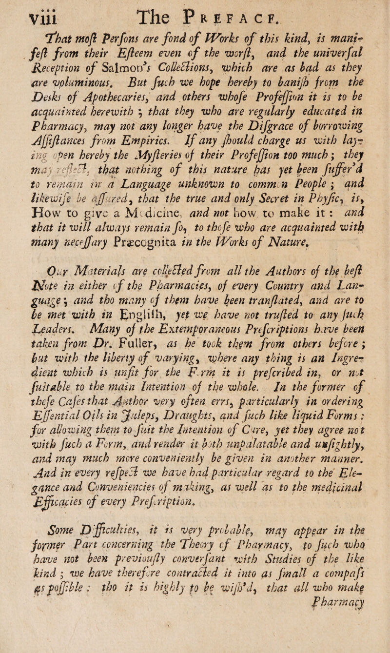 'that mop: Perfcns are fond of Works of this kind^ is mant fefi from their Efeem even of the worf^ and the miverfal Reception of Salmor/i CoUeEiions^ V)hkh are as had as they are voluminous. But fuch we hope hereby to hanijh from the Desks of Apothecaries^ and, others whofe Profeffton it is to be acquainted herewith ; that they who are regularly educated in Pharmacy^ may not any longer have the Difgrace of borrowing AjpPances from Empirics, If any pould charge us with lay-:; ing open hereby the Myferies of their Profejfion too much; they may reflsB. that nothing of this nature has yet been fuffiyd to remain in a Language unknown to common People ; and likewife he djfured^ that the true and only Secret in Phyficy is^ How to give a Mf dicine, and not how to make it: and that it will always remain fo<, to thofe who are acquainted with many neceffary Pr^cognita in the Works of Nature, Our Materials are coEeEled from all the Authors of thf bef Note in either if the Pharmacies, of every Country and Lan^ guage *, and tho many of them have been tranfated, and are to be met with in Englilli, yet we have not trufed to any fuch Leaders, Many of the Extemporaneous Prefcriptions have been taken from Dr. Fuller, as he took them from others bef ore; hut with the liberty of varying, where any thing is an Ingres dient which is unfit for the p.rrn it is preferibed in, or not fuitable to the main Intention of the whole. In the former of theje Cafes that Author very often errs, particularly in ordering Effential Oils in Juleps, Draughts, and fuch like liquid Forms: for allowing them to fuit the Intention of Cure, yet they agree not with fuch a Form, and render it both unpalatable and uufightly, and may much more conveniently be given in another manner. And in every rfpeci we have had particular regard to the Ele-^ gance and Conveniencies of making, as well as to the medicinal cades of every Prefription, Some D'fficuhies, it is very probable, may appear in the fopner Part concerning the 'theory of Pharmacy, to fuch vjhq have not been previoufly converfant with Studies of the like kind 3 we have therefore contracied it into as fmall a compafs pojfble ; tho it is highly to be wijJ/J, that all who mak§ pharmacy
