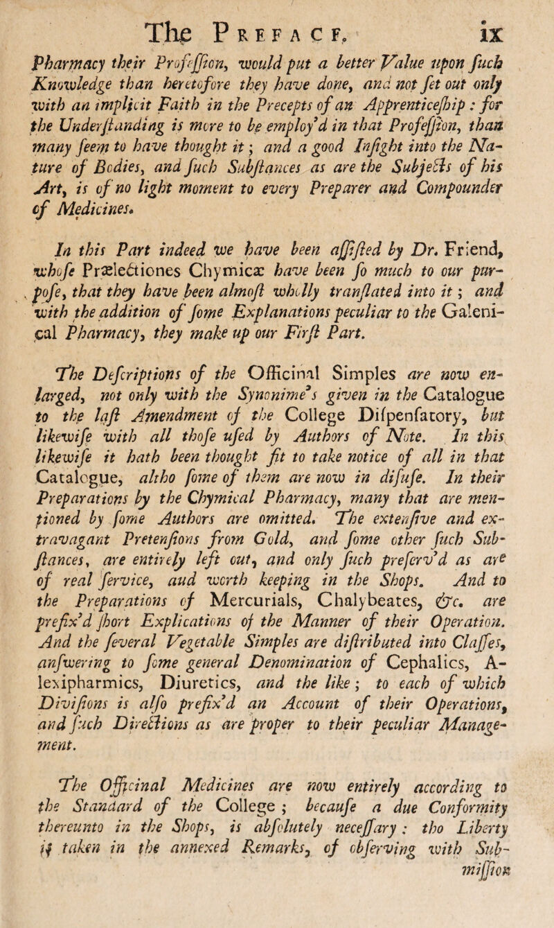 pharmacy their Proffffion^ •would put a better Value upon fuch Knowledge than heretofore they have done^ and not fet out only •with an i mpljioit Faith in the Precepts of an Apprenticejhip: for the Underfunding is more to be employed in that Profeffi'on, thaw many feern to have thought it; and a good Infight into the Na^ ture of Bodies, and fuch Subfiances as are the SubjeEls of his j4rty is of no light moment to every Preparer and Compounder cf Medicines* In this Part indeed we have been ajfified by Dr* Friend, whofe Pr^le^tiones Chyinica: have been fo much to our pur^ pofcy that they have been almofi wholly tranfiated into it; and •with the addition of feme F^^planations peculiar to the Galeni¬ cal Pharmacyy they make up our Firfi Part. T*he Defiriptions of the Officinal Simples are now en¬ larged, not only with the Synonime^s given in the Catalogue to the laft Amendment cf the College Dilpenfacory, hut likewife with all thofe ufed by Authors of Note. In this, likewife it hath been thought fit to take notice of all in that Catalogue, alxho fome of them are now in difufe. In their Preparations by the Chymical Pharmacy, many that are men- fioned by fome Authors are omitted* Vhe extenfive and ex¬ travagant Pretenfions fro?n Gold, and fome other fuch Sub- fiances, are entirely left out, and only fuch preferv^d as are of real fervice, and worth keeping in the Shops, And to the Preparations cf Mercurials, Chalybeates, cSt'c. are prefixed Jhort Explications of the Manner of their Operation. And the feveral Vegetable Simples are difiributed into Claffes, anfwering to fome general Denomination of Cephalics, A- le>iipharmics. Diuretics, and the like; to each of which Divifions is alfo prefixed an Account of their Operations^ and fuch Dhetlions as are proper to their peculiar Manage¬ ment. 'The officinal Medicines are now entirely according to the Standard of the College ; becaufe a due Conformity thereunto in the Shops, is abfolutely necejfary: tho Liberty taken in the annexed Rem arks ^ of cbferving ivith Sub-