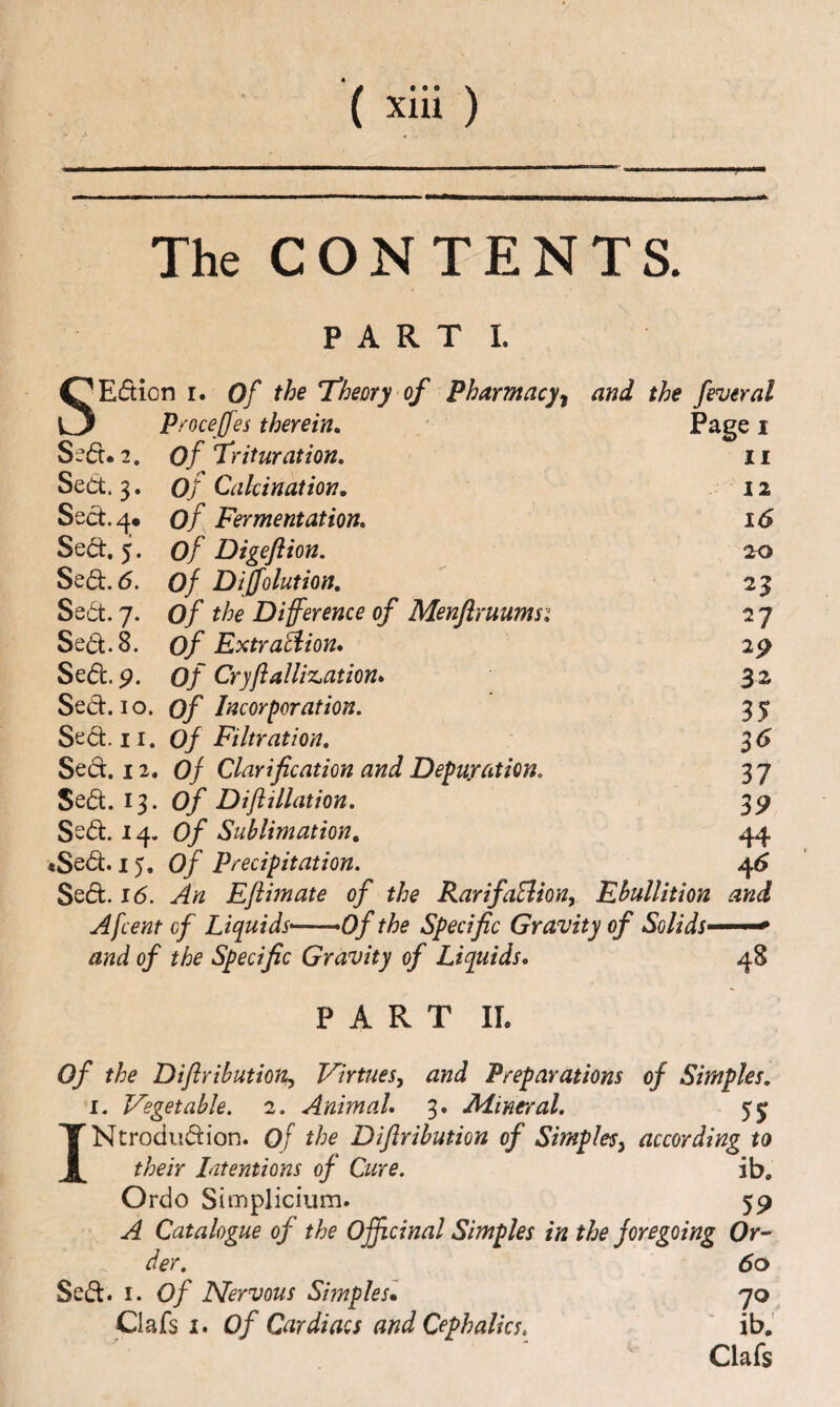 The CONTENTS. PARTI. 'Edicn I. Of the Tfheory of Pharmacy^ and the feveral Proceffes therein. Pagei Se(5t*2. of T'rituration, 11 Sedt. 3. of Calcination, 12 Sect. 4* of Fermentation, ' 16 Sedt. 5. of Digeflion. 20 Sedt. 6. of Diffolution, 23 Sedt. 7. of the Difference of Menfiruumsi 27 Sedt. 8. of Extrusion, 29 Sedt. p. of Cryfialliz^ation, 32 Sedt. 10. of Incorporation. IS Sect. II. Of Filtration, 16 Sedt. 11, Of Clarification and Depuration, 37 Sedt. 13. of Diftillation, 39 Sedt. 14. Of Sublimation, 44 •Sedt. 15. of Precipitation. 4^ Sedt. 16. An Eftimate of the RarifaEliony Fhullition and Afcent of Liquids*-—of the Specific Gravity of Solids* and of the Specific Gravity of Liquids, PART IL 48 of the Diflrihution^ Virtues^ and Preparations of Simples, I. Vegetable. 2. Animal, 3. Mineral, 55 INtrodudion. Of the Difirihution of Simples^ according to their Litentions of Cure. ib. Ordo Simplicium. 59 A Catalogue of the Offtcinal Simples in the foregoing Or^ der, 60 Sed. I. of Nervous Simples* 70 Chk 1, of Cardiacs and Cephalks, ' ib,' Clafs