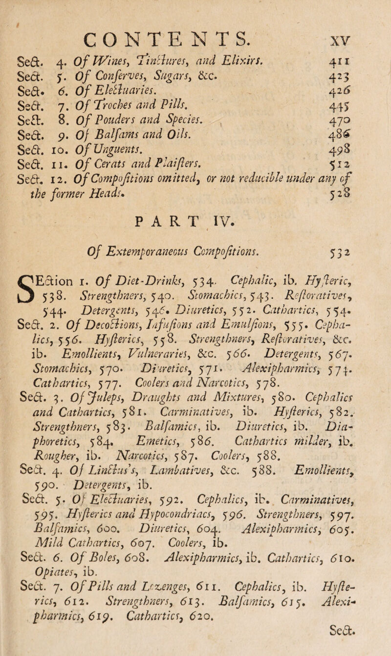 Sed. 4. of Wines, ifinElures, and Elixirs. 411 Sect. 5. of Conferves, Sugars, &c. Sed:* 6. of EleBuaries. 4215 Sed. 7. Of Troches and Pills, 44> Sed. 8. of Ponders and Species. , 470 Sed. 9. Of Balfams and Oils. 48^ Sed. 10. of Unguents. 498 Sed. II. of Cerats and Plaiflers, 512 Se6i, 12. of Compojitions omitted, or not reducible ^47 of 528 the former Heads* PART IV. < of Extemporaneous Compojitions. 532 SEclion I. of Diet-Drinks, 534. Cephalic, ib, Hyjleric, 538. Strengthners, Stomachics, Refloratives^ ^'44. Detergents, 546* Diuretics, 552. Cathartics, 554. Se6i. 2. of DecoEiions, Lifufions and Emulfons, 555, Cepha¬ lic s, 5'5d. Hjflerics, 558. Strengthners^ Reftoratives, &c. ib. Emollients, Vainer arks, See. ^66> Detergents, 567. Stomachics, 570. Diuretics, 571. Alexipharmics, 571. Cathartics, 577. Coolers and Narcotics, 578. Sed. 3. Of Juleps, Draughts and Mixtures, 580. Cephalks and Cathartics, 581. Carminatives, ib. Hyflerics, 582.^ Strengthners, 583. Balfamics, ib. Diuretics, ib. Dia¬ phoretics, 584. Emetics, 585. Cathartics rnilder, ib. Rougher, ib. Narcotics, 587. Coolers, 588. Seii. 4. of Linlluss, Lambatives, &c. 588. EmollkntSy 5po. Detergents, ib. Sed:. 5. Of Ekiluaries, 5^2. Cephalics, ib.. Carminatives, 595. Hyflerics and Hypocondriacs, ypd. Strengthners, 597. Balfa?nics, 600. Diuretics, 604. Alexipharmics, 605. Cathartics, 6oj. Coolers, ib. Sebl:. 6. Of Boles, 60^, Alexipharmics, ib. Cathartics, 6io- Opiates, ib. Sect. 7. of Pills and Dz,enges, 611. Cephalics, ib. Ply fie- rics, 612. Strengthners, 61^. Balfamics, dij. Alexk pharmks, 61^, Cathartics, 620, Sed.