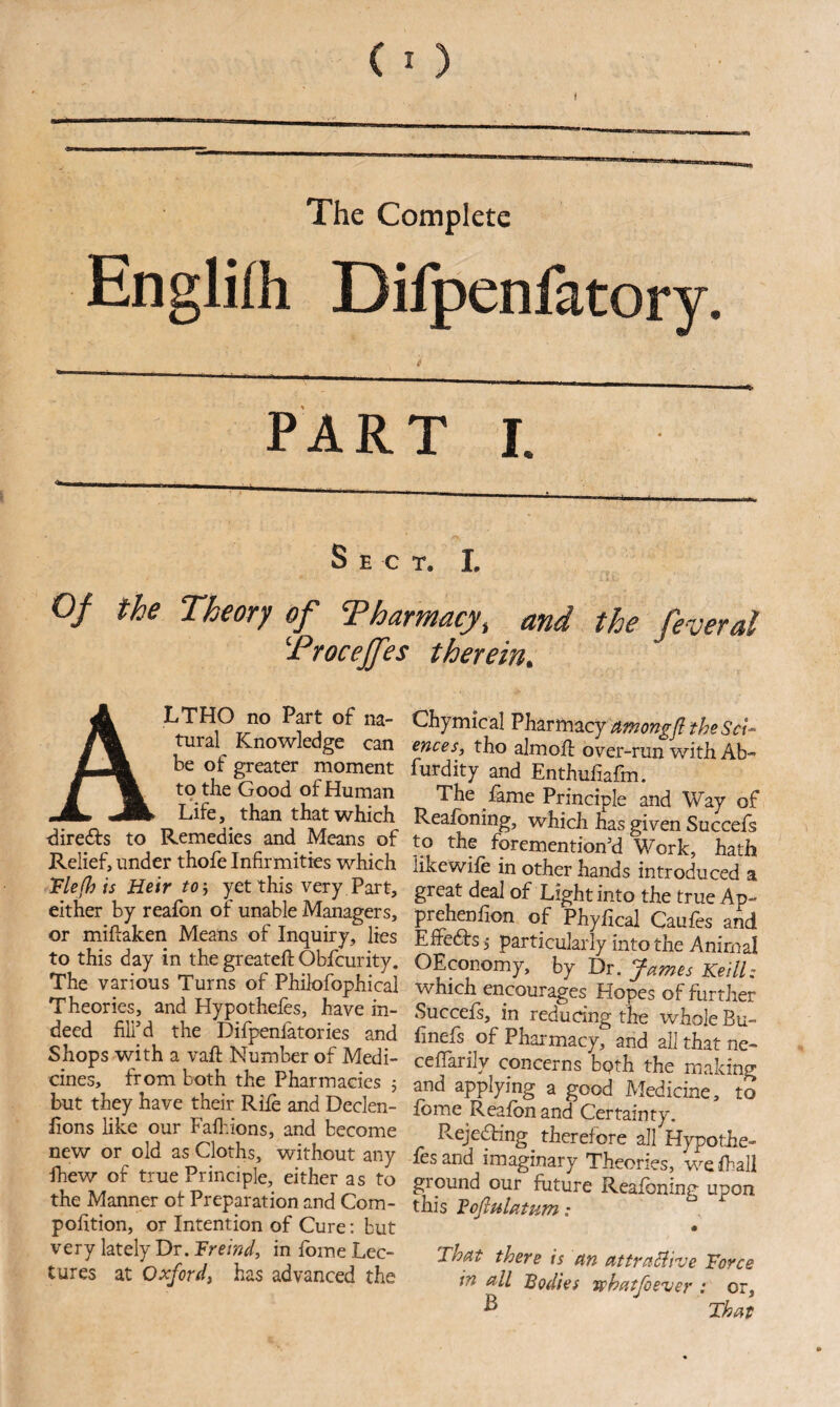 The Complete Englifh Difpenfatory. PART I. Sect. I, Of the Theory of Tharmacy, and the feverd Troceffes therein. A LTHO no Part of na¬ tural Knowledge can be of greater moment to the Good of Human Life, than that which tliredfs to Remedies and Means of Relief, under thofe Infirmities which Vie (his Heir to'j )^et this very Part, either by reafon of unable Managers, or miftaken Means of Inquiry, lies to this day in the greateft Obfcurity. The various Turns of Philofophical Theories, and Hypothefes, have in¬ deed fill’d the Difpenlatories and Shops with a vafl: Number of Medi¬ cines, from both the Pharmacies 5 but they have their Rife and Declen- fions like our Faflvions, and become new or old as Cloths, without any ihew of true Principle, either as to the Manner ot Preparation and Com- pofition, or Intention of Cure: but very lately Dr. Freind, in fbme Lec¬ tures at Oxford^ has advanced the Chymical amongfl the Sci¬ ences, tho almofb over-run with Ab- furdity and Enthufiafm. The fame Principle and Way of Reafoning, which has given Succefs to the foremention’d Work, hath like wife in other hands introduced a great deal of Light into the true Ap- prehenfion of Phyfical Caufes and Efredts, particularly into the Animal OEconomy, by Dr. James Keill: which encourages Hopes of further Succefs, in reducing the ivhole Bu- finefs ^ of Pharmacy, and all that ne- concerns bpth the making and applying a good Medicine, to fbme Reafon and Certainty. Rejeaing therefore all Hypothe- fes and imaginary Theories, wefball ground our future Reafoning upon this VofiulatHm: That there is an attraSiive Force in all Bodies vphatfoever : or. That