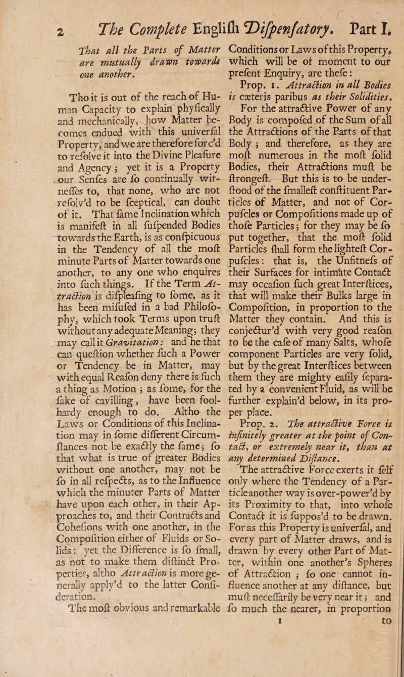 That all the Tarts of Matter are mutually drawn towards one another. Tlio it is out of the reach of Hu¬ man Capacity to explain phyfically and mechanically, how Matter be¬ comes endued with this univerial Property, and we are therefore forc'd to refolve it into the Divine Pleafure and Agency,- yet it is a Property our Senfes are fo continually wit- neifes to, that none, who are not refolv'd to be fceptical, can doubt of it. That fame Inclination which is manifeft in all fufpended Bodies towards the Earth, is as confpicuous in the Tendency of all the moll minute Parts of Matter towards one another, to any one who enquires into Ilich things. If the Term At- traBion is difplealing to fome, as it has been mifufed in a bad Philofb- phy, which took Terms upon trull: without any adequate Meaning j they may call it Gravitation: and he that can qucHion whether luch a Power or Tendency be in Matter, may with equal Realbn deny there is liich a thing as Motion j as fome, for the lake of cavilling, have been fool¬ hardy enough to do. Altho the Laws or Conditions of this Inclina¬ tion may in fome different Circum- flances not be exa6i:ly the lame j fo that what is true of greater Bodies without one another, may not be fb in all refpefts, as to the Influence which the minuter Parts of Matter have upon each other, in their Ap¬ proaches to, and their Contradlrs and Cohelions with one another, in the Compolition either of Fluids or So¬ lids : yet the Difference is fb finall, as not to make them diftin£t Pro¬ perties, altho Attraciion is more ge¬ nerally apply’d to the latter Conli- deration. The moll: obvious and remarkable Conditions or Laws of this Property, which will be of moment to our prefent Enquiry, are thefe: Prop. I. AttraBion in all Todies is cseteris paribus as their Solidities* For the attraftive Power of any Body is compofed of the Sum of all the Attradfions of the Parts of that Body j and therefore, as they are moft numerous in the moll; folid Bodies, their Attraftions muff be ftrongeft. But this is to be under¬ flood of the fmalleft conflituent Par¬ ticles of Matter, and not of Cor- pufcles or Compofltions made up of thole Particles j for they may be ib put together, that the mofl folid Particles lhall form the lighteft Cor- pufcles: that is, the Unfitnefs of their Surfaces for intim'ate Contadb may occafion flich great Interflices, that will make their Bulks large in Compofition, in proportion to the Matter they contain. And this is conje<fiur’d with very good reafbn to be the cafe of many Salts, whole component Particles are very folid, but by the great Interftices between them they are mighty eafily fepara- ted by a convenient Fluid, as will be further explain’d below, in its pro¬ per place. Prop. 2. The attraBive Force is infinitely greater at the point of Con- taB, or extremely near itt than at any determined Difiance. The attractive Force exerts it felf only where the Tendency of a Par¬ ticle another way is over-power’d by its Proximity to that, into whole Contact it is flippos’d to be drawn. For as this Property is univerfal, and every part of Matter draws, and is drawn by every other Part of Mat¬ ter, within one another’s Spheres of Attraction 5 fo one cannot in¬ fluence another at any diflance, but mu ft neceflarily be very near it j and fo much the nearer, in proportion I to