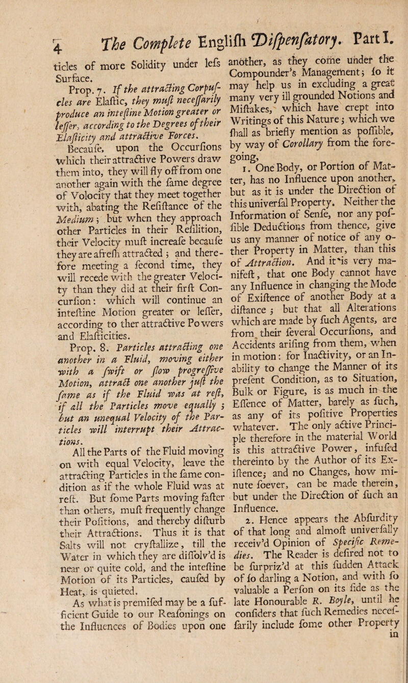 \ The Complete'EngWih^ifpenfatory. Parti. ticks of more Solidity under lefs pother, as they come jhe Surface Compounder^s Management j lo it Prop. 7. iftheattr/taingCorpuf. may help us in excluding a great eles are Elaftic, they mufl necejfarily many very ill grounded Notions and produce m interne Motion greater or Miftakes, which have crept into ijfer, accordinito the Degree, oftheir Writings of this Namre; which we Elajiicity and attraHive Force,. fiall as briefly mention as poffible, Becaufe, upon the Occurfions by way of Cc»eWi*n'&om the fore- which their attraftive Powers draw going, them into, they will fly off from one i • Ooe Body, or Portion o Ma - another again with the fame degree ter, has no Influence u^n mother, of Volocity that they meet together but as it is under the Ehredtion ot with, abating the Refiflance of the this univerfal Property. Neither tM Medium j but when they approach Information of Senfe, nor any po - other Particles in their Refllition, Able Dedudfions from thence, give their Velocity muff increafe becaufe ns any manner^ of notice or any o- they areafrefli attradfed ; and there- ther Property in Matter, than t is fore meeting a fccond time, they Attraction. And it'is very ma- will recede with the greater Veloci- nifefl:, that one Body cannot have ty than they did at thieir firft Con- any Influence in changing the Mode curfion: which will continue an of Exiffence of another Body at a inteftine Motion greater or leffer, diftance but that all Alterations according to ther attradfive Powers which are made by mch Agents, are and Elafticities. from^ their feveral Occurfions, and Prop. 8, ?articles attraBing one Accidents arifing from them, when mother in a Fluid, moving either in motion: for Inaftivity, or an In- yoith a fwift or floro frogrejjive ability to change the Manna* or its Motion, attract one another juft the prefent Condition, as to SUuation, fame as if the Fluid was at refl. Bulk or Figure, is as much if all the Particles move equally i Eflence of Matter, barely as luch, hut an unequal Velocity of the Par- as any of its pofitive Properties tides will interrupt their Attrac- whatever. The only adiye Princi- pie therefore in the material World All the Parts of the Fluid moving is this attradfive Power, infufed on with equal Velocity, leave the thereinto by the Author of its Ex- attradfing Particles in the fame con- iflencej and no Changes, how mi- dition as if the whole Fluid was at nute foever, can be made therein, reft. But fbme Parts moving fafter but under the Diredfion ot fuch an than others, muft frequently change Influence. their Pofitions, and thereby difturb 2. Hence appears the Abfurdity their Attraaions, Thus it is that of that long and almoft univerfally Salts will not cryftallize, till the receiv’d Opinion of Specific Reme- Water in which they are diffolv’d is dies. The Reader is defired not to near or quite cold, and the inteftine be ftirpriz’d at this hidden Attack Motion of its Particles, caufed by of fo darling a Notion, and with fo Heat,,, is quieted. valuable a Perfon on its fide as the As what is premifed may be a fuff late Honourable R. Boyle, until ficicnt Guide to our Reafbnings on confiders that fiich Remedies neceff the Influences of Bodies upon one farily include fome other Property