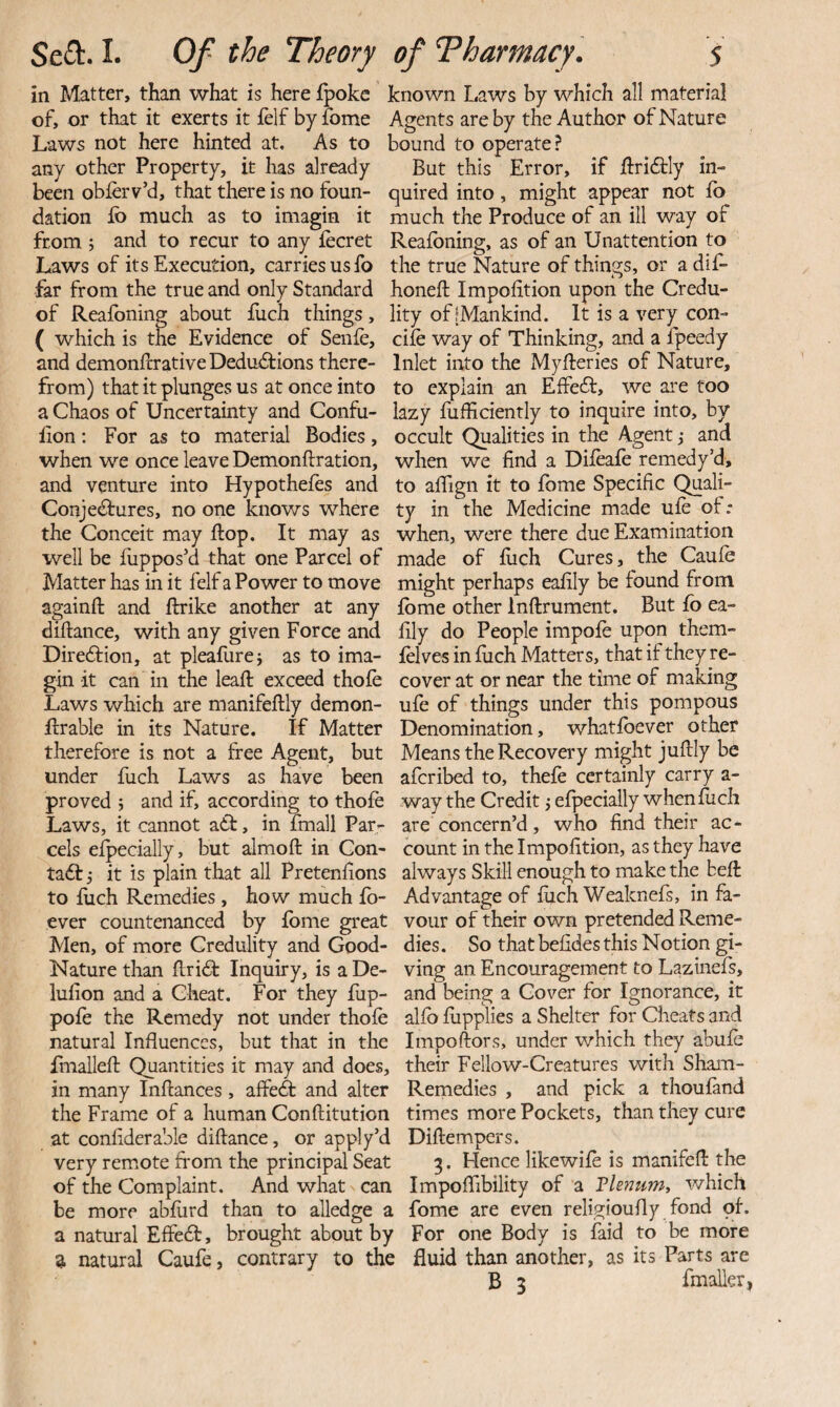 in Matter, than what is here fpokc of, or that it exerts it felf by fome Laws not here hinted at. As to any other Property, it has already been oblerv’d, that there is no foun¬ dation Ib much as to imagin it from ; and to recur to any lecret Laws of its Execution, carries us fo far from the true and only Standard of Reafbning about flich things, ( which is the Evidence of Senfe, and demonlrrative Dedu<Stions there¬ from) that it plunges us at once into a Chaos of Uncertainty and Confii- lion: For as to material Bodies, when we once leave Demonftration, and venture into Hypotheles and Conjectures, no one knows where the Conceit may flop. It may as well be fuppos'd that one Parcel of Matter has in it felf a Power to move againft and ftrike another at any diftance, with any given Force and Direction, at pleafurej as to ima¬ gin it can in the leaft exceed thofe Laws which are manifeftly demon- ftrable in its Nature. If Matter therefore is not a free Agent, but under fuch Laws as have been proved j and if, according to thofe Laws, it cannot aCt, in fmall Par¬ cels efpecially, but almofl: in Con¬ tact 5 it is plain that all Pretenlions to filch Remedies , how much fo- ever countenanced by fbme great Men, of more Credulity and Good- Nature than flriCt Inquiry, is a De- lufion and a Cheat. For they fup- pofe the Remedy not under thofe natural Influences, but that in the fmallefl Quantities it may and does, in many Inftances, affeCt and alter the Frame of a human Conftitution at conflderable diftance, or apply’d very remote from the principal Seat of the Complaint. And what can be more abflird than to alledge a a natural EffeCt, brought about by a natural Caufe, contrary to the known Laws by which all material Agents are by the Author of Nature bound to operate? But this Error, if flriClly in¬ quired into, might appear not fb much the Produce of an ill way of Reafbning, as of an Unattention to the true Nature of things, or a dif* honeft Impofition upon the Credu¬ lity of [Mankind. It is a very con- cife way of Thinking, and a Ipeedy Inlet into the Myfleries of Nature, to explain an EffeCt, we are too lazy fufliciently to inquire into, by occult Qualities in the Agent j and when we find a Difeafe remedy’d, to affign it to fbme Specific Quali¬ ty in the Medicine made ufe of: when, were there due Examination made of flich Cures, the Caufe might perhaps eafily be found from fbme other Inftrument. But fo ea¬ fily do People impofe upon them- felves in fuch Matters, that if they re¬ cover at or near the time of making ufe of things under this pompous Denomination, whatfbever other Means the Recovery might juftly be aferibed to, thefe certainly carry a- way the Credit j efpecially when fuch are concern’d, who find their ac¬ count in the Impofition, as they have always Skill enough to make the beffc Advantage of fuch Weaknefs, in fa¬ vour of their own pretended Reme¬ dies. So that befides this Notion gi¬ ving an Encouragement to Lazinefs, and being a Cover for Ignorance, it alfb fiipplies a Shelter for Cheats and Impoftors, under which they abufe their Fellow-Creatures with Sham- Remedies , and pick a thoufand times more Pockets, than they cure Diftempers. 3. Flence likewife is manifefl the Impoflibility of a Vhnum^ which fome are even religioufly fond of. For one Body is faid to be more fluid than another, as its Parts are B 3 fmalleri