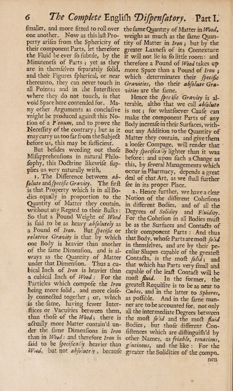 fmaller, and more fitted to roll over one another. Now as this lafi: Pro¬ perty arifes from the Sphericity of their component Parts, let therefore the Fluid be ever fo fubtile, by the Minutenefs of Parts j yet as they are in themlelves feparately fblid, and their Figures Ipherical, or near thereunto, they can never touch in all Points i and in the Interfiices where they do not touch, is that void Space here contended for. Ma¬ ny other Arguments as conclufive might be produced againfi; this No¬ tion of a f 'enumy and to prove the Neceifity of the contrary j but as it may carry us too far from the Subjeft before us, this may be fiifficient. But befides weeding out thofe Mifapprehenfions in natural Philo- fbphy, this Dodfrine likewife fiip- plics us very naturally with, I. The Difference between ab¬ solute andfpecific Gravity. The firfl: is that Property which is in all Bo¬ dies equally in proportion to the Quantity of Matter they contain, without any Regard to their Bulks; So that a Pound Weight of Wood is faid to be as heavy absolutely as a Pound of Iron. But fpecific or relative Gravity is that by which one Body is heavier than another of the fame Dimenfion, and is al¬ ways as the Quantity of Matter under that Dimenfion. Thus a cu¬ bical Inch of Iron is heavier than a cubical Inch of Wood: For the Particles which compofe the Iron being more folid , and more clofe- ly connedfed together ,• or, which is the fame, having fewer Inter- Rices or Vacuities between them, than thofe of the Woody there is adiually more Matter contain’d un¬ der the fame Dimenfions in Iron than in Wood: and therefore Iron is laid to be specifically heavier than Woody but not abfiolute y y becaufe the fame Quantity of Matter in Wood, weighs as much as the fame Quan¬ tity of Matter in Iron j but by the greater Laxnefs of its Contexture It will not lie in fb little room: and therefore a Pound of Wood takes up more Space than a Pound of Iron ; which determinates their fpecific Gravitiesy tho their abfolute Gra¬ vities are the fame. Hence the fpecific Gravity is al¬ terable, altho that we call abfolute is not 5 for whatfbever Caufe can make the component Parts of any Body increafein their Surfaces, with¬ out any Addition to the Quantity of Matter they contain, and give them a loofer Compage, will render that ‘ Body fpecifically lighter than it was before: and upon fuch a Change as this, by feveral Managements which occur in Pharmacy, depends a great deal of that Art, as we fhall further fee in its proper Place. 2. Hence further, we have a clear Notion of the different Cohefions in different Bodies, and of all the Degrees of Solidity and fluidity. For the Cohefion in all Bodies muff be as the Surfaces and Contacts of their component Parts : And thus that Body, whofe Parts aremofl: foltd in themfelves, and are by their pe¬ culiar Shapes capable of the greatefl Conta6ls, is the mofl folid i and that which has Parts very fmall and capable of the leaft Contaft will be mofl fluid. In the former, the greatefl Requifite is to be as near to Cubesy and in the latter to Spheres, as poflible. And in the fame man¬ ner are to be accounted for, not only all the intermediate Degrees between the moll fo^id and the mofl fluid Bodies, but thofe different Con- fiflences which are diflinguifh’d by other Names, 2.s friable, tenacious, glutinous, and the like : For the greater the Solidities of the compo- nen