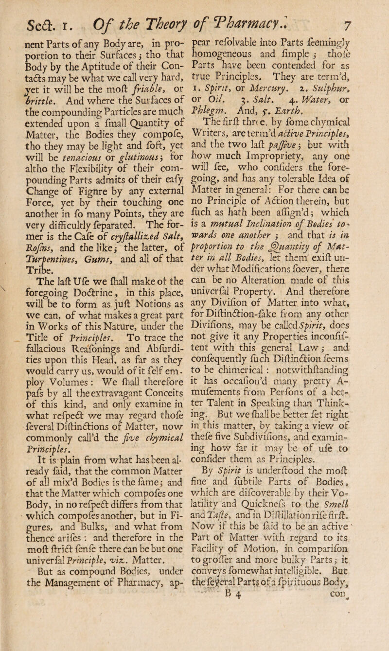 nent Parts of any Body are, in pro¬ portion to their Surfaces i tho that Body by the Aptitude of their Con- tadfs may be what we call very hard, jet it will be the moil frmbley or brittle. And where the Surfaces of the compounding Particles are much extended upon a fhiall Quantity of Matter, the Bodies they compofe, tho they may be light and ibft, yet will be tenacious or glutinous j for altho the Flexibility of their com¬ pounding Parts admits of their eafy Change of Figure by any external Force, yet by their touching one another in fo many Points, they are very difficultly feparated. The for¬ mer is the Cale of cryjlalllz,ed Salt, Kojins, and the like ,* the latter, of Turpentines, Gums, and all of that Tribe. The laft Ufe we fhall make of- the foregoing Docfbrine, in this place, will be to form as juft Notions as we can, of what makes a great part in Works of this Nature, under the Title of Principles. To trace the fallacious Reasonings and Absurdi¬ ties upon this Head, as far as they would carry us, would of it felf em- ploy Volumes : We lliall therefore pafs by all the extravagant Conceits of this kind, and only examine in what refpedt we may regard thole feveral Diftinftions of Matter, now commonly call’d the Ji've chymlcal Principles. ' It is plain from what has been al¬ ready faid, that the common Matter of all mix’d Bodies is the lamej and that the Matter which compoles one Body, in no refpefr differs from that which compoles another, but in Fi¬ gures, and Bulks, and what from thence arifes ; and therefore in the moft ftrifr lenie there can be but one univerfalPr/wc//?/^, 'vlsi. Matter. But as compound Bodies, under the Management of Pharmacy, ap- pear relblvable into Parts Seemingly homogeneous and limple •, thole Parts have been contended for as true Principles, They are term’d, I. Spirit, or Mercury. 2. Sulphur, or Oil. 5. Salt. 4. Water, or Phlegm. And, y. “Earth. The firft thn e, by Ibme chymical Writers, are term’d aSiive Principles, and the two laft paJJIve 5 but with how much Impropriety, any one will lee, who conliders the fore¬ going, and has any tolerable Idea of Matter in general: For there can be no Principle of Afrion therein, but luch as hath been affign’dj which is a mutual Inclination of Bodies to' Ttoards one another } and that is in proportion to the Quantity of Mat¬ ter in all Bodies, let them exift un¬ der what Modifications Soever, there can be no Alteration made of this universal Property. And therefore any Division of Matter into what, for Diftin6tion-Sake from any other Divisions, may be called ITp/Vfr, does not give it any Properties inconfrS^ tent with this general Law,* and consequently Siich Diftinftion Seems to be chimerical : notv/ithftanding it has occasion’d many pretty A- muSements from Perfons of a bet¬ ter Talent in Speaking than Think¬ ing. But we fhall be better Set right in this matter, by taking a view of theSe Sive Subdivisions, and examin¬ ing how far it may be of uSc to consider them as Principles. By Spirit is under flood the moll Sine and Subtile Parts of Bodies, which are difcovcrable by their Vo¬ latility and Quicknefs to the Smell and Tafle, and in Diftillation rife firft. Now if this be Said to be an afrive ' Part of Matter v/ith regard to its Facility of Motion, in comparison to groSTer and more bulky Parts j it conveys Somewhat intelligible. But the federal Parts of a Spirituous Body, B 4 con^