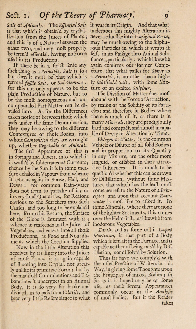 Salt of ,4nlmals. The EJfential Salt is that which is obtain’d by cryftal- lizatipn from the Juices of Plants j and this is of a Nature between the pther two, and may moft properly be term’d effential, having no Force ufed in its Produftion. If there be in a ftridf fenfe any filch thing as a Frinciple, Salt is fo j but then it muft be that which is termed fof/ile Salty or Sal Gemma ; for this not only appears to be the plain Produdfion of Nature, but to be the moft homogeneous and un¬ compounded Part Matter can be di¬ vided into. As for the Differences taken notice of between thole which pafs under the fame Denomination, they may be owing to the different Contextpres of thofe Bodies, into whoFe Compofiion they are wrought up, whether Vegetable or AnimaL The firft Appearance of this is in Springs and Rivers, into which it is wafh’dby fubterraneous Currents,- thence by the Sun it is in fbme mea- fure exhaled in Vapoury from whence it returns again in Snow, Hail, and Dews : for common Rain-water does not feem to partake of itj or in very fmall Quantities, forReafbns obvious to the Searchers into fiich Caufes, and too long to be explain’d here. From this Return, the Surface of the Globe is faturated with it ; whence it reafeends in the Juices of Vegetables, and enters into all thofe Produ<ftions, as Food andNourifh- ment, which the Creation fiipplies. Now in the little Alteration this receives by its Entry into the Juices of moft Plants, it is again capable of Ihooting into Cryftal, not great¬ ly unlike its primitive Form 3 but by the manifold Comminutions and Ela¬ borations it undergoes in an Animal Body, it is fo very far broke and divided, as to pafs for a Volatile, and bcjOr very little Refembiance to what it was in its Origin. And that what undergoes this mighty Alteration is never reducible into its original Form^ may be much owing to the fiilphu- rous Particles in which it wraps it felf, in its Paffage thro Animal Sub- ftances, particularly : which likewife again confirms our former Conje- <fture, that what paffes for Spirit as a Principle, is no other than a high¬ ly fubtiliz’d Salt, with fome Mix¬ ture of an exalted Sulphur. The Divifion of Matter does moft abound with the Force of Attradfion, by reafbn of the Solidity of its Parti¬ cles j and therefore in Bodies where there is much of it, as there is^ in many Miner ah,t\iej are prodigioufly hard and compadf, and almoft incapa¬ ble of Decay or Alteration by Time. Phlegm or Water, is the common Vehicle or Diluter of all fblid Bodies j and in proportion to its Quantity in any Mixture, are the other more languid, or difabled in their attrac¬ tive Influences. It is much to be queftion’d whether this can be drawn by Diftillation, without fbme Mix¬ ture j that which has the leaft muft come near eft to the Nature of a Pri«- ciple-, and upon that account Rain- water is moft like to afford it. In fbme Minerals, where there are none of the lighter Sortments, this comes over the Helm firft; as likewife from inodorous Vegetables. Earth, and as fome call it Caput Mortuum, is that part of a Body which is left laft in the Furnace, and is capable neither of being rais’d by Dif? tillation, nordiflblv’d by Solution. Thus far have v/e comply’d with the ufualPradlice of Writers in this Way,in giving fomeThoughts upon the Principles of mixed Bodies •, fb far as it is hoped may be cf fbme ufe, as thefe fcveral Appearances commonly occur in the Analyfls of moft Bodies. But if the Reader take?