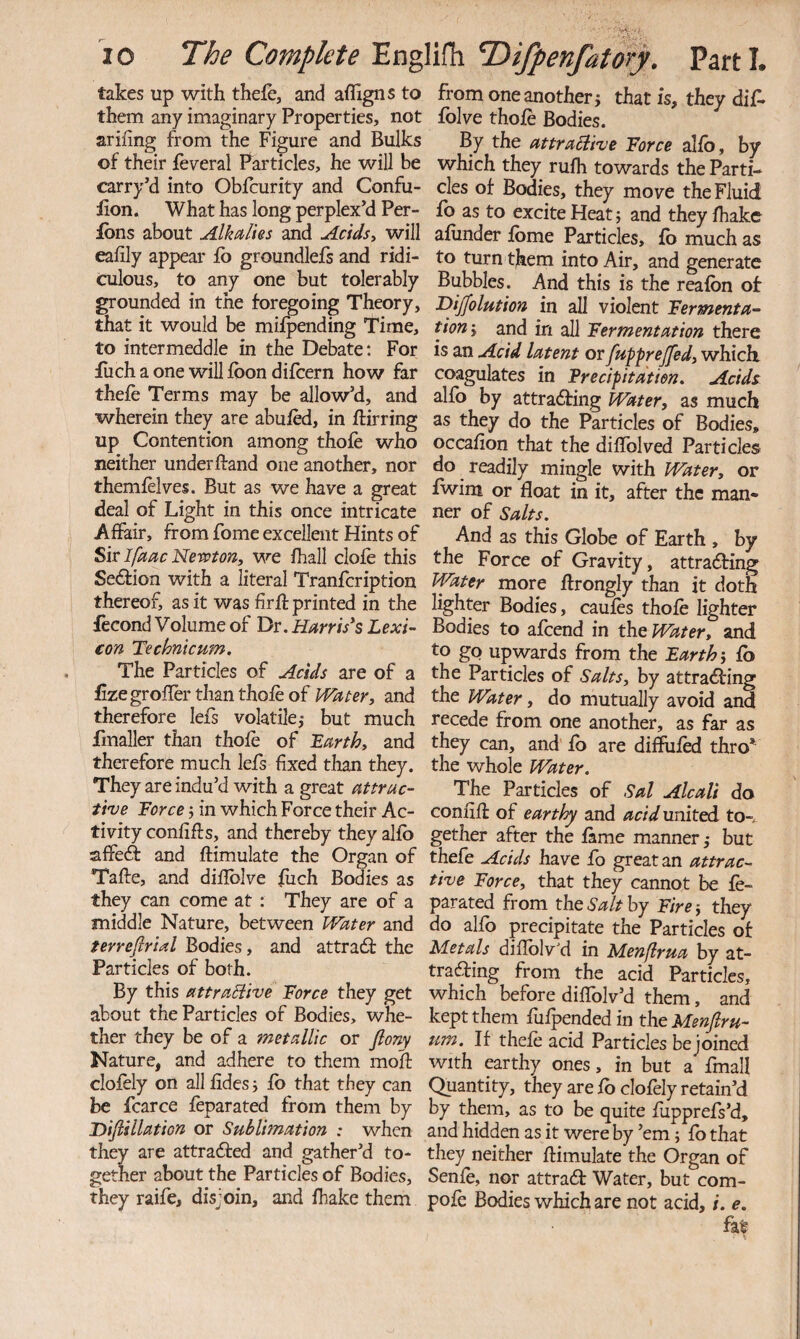 takes up with thefe, and affigns to them any imaginary Properties, not arifing from the Figure and Bulks of their feveral Particles, he will be <^rry’d into Obfcurity and Confu- iion. What has long perplexM Per- ibns about Alkalies and Acidsy will eahly appear fo groundlefs and ridi¬ culous, to any one but tolerably grounded in the foregoing Theory, that it would be mifpending Time, to intermeddle in the Debate; For filch a one will fbon difcern how far thefe Terms may be allow’d, and wherein they are abufed, in ftirring up Contention among thofe who neither underftand one another, nor themfelves. But as we have a great deal of Light in this once intricate Affair, from fome excellent Hints of Sir Ifaac Nevpton, we fhall clofe this Se£fion with a literal Tranfcription thereof, as it was firft printed in the fecond Volume of Dr. Harrises Lexi¬ con Technicum. The Particles of Acids are of a £zegrofIer than thofe of Water, and therefore lefs volatile,- but much fmaller than thofe of Larthy and therefore much lefs fixed than they. They are indu’d with a great attrac¬ tive Force j in which Force their Ac¬ tivity confifts, and thereby they alfb affeft and flimulate the Organ of Tafte, and difiblve fiich Bodies as they can come at : They are of a middle Nature, between Water and terreflrial Bodies, and attradf the Particles of both. By this attraBive Force they get about the Particles of Bodies, whe¬ ther they be of a metallic or fiony Nature, and adhere to them moff clofely on all fides i fb that they can be fcarce feparated from them by Dijlillation or Sublimation : when they are attrafted and gather’d to¬ gether about the Particles of Bodies, they raife, disjoin, and lhake them from one another j that is, they dif* folve thofe Bodies. By the attraBive Force alfb, by which they rufh towards the Parti¬ cles of Bodies, they move the Fluid fb as to excite Heat; and they fhake afunder fbme Particles, fb much as to turn them into Air, and generate Bubbles. And this is the reafbn of Bijfolution in all violent Fermenta¬ tion-, and in all Fermentation there is an Acid latent or fupprejfed, whicli coagulates in Frecipitdtien, Acids alfo by attradfing Water, as much as they do the Particles of Bodies, occafion that the difiblved Particles do readily mingle with Water, or fwim or float in it, after the man¬ ner of Salts. And as this Globe of Earth , by the Force of Gravity, attradHng Wtter more flrongly than it doth lighter Bodies, caufes thofe lighter Bodies to afcend in the Water, and to go upwards from the Earth fb the Particles of Salts, by attradfing the Water, do mutually avoid and recede from one another, as far as they can, and fb are difliifed thro* the whole Water. The Particles of Sal Alcali do confifl: of earthy and acid united to-, gether after the fame manner but thefe Acids have fb great an attrac¬ tive Force, that they cannot be fe¬ parated from the Salt by Fire ■, they do alfo precipitate the Particles of Metals diflblv'd in Menflrua by at- trafting from the acid Particles, which before diflblv’d them, and kept them fufpended in the Menjiru- um. If thefe acid Particles be joined with earthy ones, in but a fmall Quantity, they are fb clofely retain’d by them, as to be quite fupprefs’d, and hidden as it were by ’em; fo that they neither flimulate the Organ of Senfe, nor attradf Water, but com- pofe Bodies which are not acid, i. e. fa^