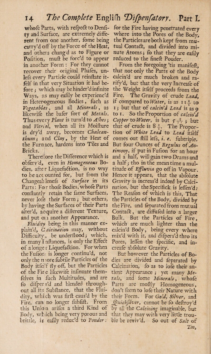 wliofe Parts, with refpe£t to Denfi- ty and Surface, are extremely diffe¬ rent from one another, fbme being carry’d off by the Force of the Heat, and others chang’d as to Figure or Pofition, muft be forc’d to appear in another Form : For they cannot recover their original Phafes, un- lefs every Particle could reinftate it- ielf in that very Situation it had be¬ fore,- which may be hinder’d infinite Ways, ais may eafily be experienc’d in Heterogeneous Bodies, fuch as VegetfibUs, and all Minerals, as like wife the bafer fort of Metals. Thus eve ry Flant is turn’d to Afhes and Vitrioly when all its Moifture is dry’d away, becomes Chalcan- thtim-y and C//ry, by the Heat of the Furn3.ce, hardens into Tiles and Bricks. ; Thereli'ore the Difference which is obferv’d, even in Homogeneous Bo¬ dies, afte r Liquefaftion, is no way to be acc ounted for, but from the Changeab lenefs of Surface in its Parts; Fo. r thofc Bodies, whole Parts conftantly retain the fame Surfaces, never lofe their Form j but others, by having the Surfaces of their Parts alter’d, acquire a different Texture, and put oil another Appearance. Fluidity being in this manner ex¬ plain’d, Calcination may, without Difficulty, be underffoodj which, in many I nffances, is only the Effedf of a longe r Liqiiefadbion. For when theFufiorj' is longer continu’d, not only the n lore lubtile Particles of the Body itfei'f fly off, but the Particles of the Fir e likewife inflnuate them- felves in flich Multitudes, and are fo difper s’d and blended through¬ out all its Subffance, that the Flui¬ dity, which was firff caus’d by the Fire, can no longer fubliff. From this Union arifes a third Kind of Body, wbiich being very porous and brittle, iy eafily reduc’d to Fouder: for the Fire having penetrated every where into the Pores of the Body, the Particles are both kept from mu¬ tual Contact, and divided into mi¬ nute Atoms i fo that they are eafily reduced to the finefl: Pouder. From the foregoing ’tis manifefb, that not only the Parts of the Body calcin’d are much broken and ra- rify’d, but that the very Increafe of the Weight itfelf proceeds from the Fire. The Gravity of crude Leadj if compared to Watery is as 11 i to I -y but that of calcin'd Lead is as 9 to I. So the Proportion of calcin'd Copper to Water, is but f -V > but that of crude is 8 i. The Propor¬ tion of White Lead to Lead itfelf comes out Ml lefs, i. e. fubtriple. But four Ounces of Regulus of An¬ timony, if put in Fufion for an hour and a half, will gain two Drams and a half -y tho in the mean time a mul¬ titude of Effluvia go off in Vapour. Hence it appears, that the abfolutc Gravity is increas’d indeed by Calci¬ nation, but’theSpecifick is leflen’d; The Reafon of which is this, That the Particles of the Body, divided by the Fire, and feparated from mutual Contact, are diffufed into a larger Bulk. But the Particles of Fire, which are much lighter than the calcin’d Body, being every where mix’d with it, and difpers’d thro its Pores, leffen the fpecific, and in¬ creafe abfblute Gravity. But however the Particles of Bo¬ dies are divided and feparated by Calcination, fb as to lofe their an- tient Appearance ,- yet many Me¬ tals, and fome Minerals, whole Parts are moffly Homogeneous, don’t feem to lofe their Nature with their Form. For Gold, Silver, and ^uickfdver, cannot be fb deffroy’d by all the Calcining imaginable, but that they may with very little trou¬ ble be reviv’d. So out of Salt of Tin,