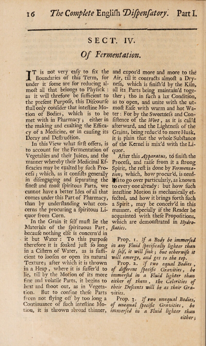 SECT. IV. Of fermentation. IT is not very eafy to fix the Boundaries of this Term, for under it fome are for reducing al- mofl all that belongs to Phyfick ; as it will threfore be fufficient to the prefent Purpofe, this Difeourfe fliall only confider that inteftine Mo- - tion of Bodies, which is to be met with in Pharmacy j either in the making and exalting the Effica¬ cy of a Medicine, or in caufing its Decay and Deftruftion. In this View what fir ft offers, is to account for the Fermentation of Vegetables and their Juices, and the manner whereby their Medicinal Ef¬ ficacies may be edited by fiich Pro- cefs j which, as it epnfifts generally in difengaging and feparating the fineft and moft fpiritous Parts, we cannot have a better Idea of all that comes under this Part of Pharmacy, than by under ftanding what con¬ cerns the procuring a fpiritous Li¬ quor from Corn. In the Grain it felf muft lie the Materials of the fpirituous Part, becaufe nothing elfe is concern’d in it but AX^ater : To this purpofe therefore it is fbaked juft fb long in a Ciftern of Water, as is fuffi¬ cient to loofen or open its natural Texture j after which it is thrown in a Heap, where it is fuffer’d to lie, till by the Motion of its more fine and volatile Parts, it begins to heat and fhoot out, as in Vegeta¬ tion. But to confine thefe Parts from not dying off by too long a Continuance of flich inteftine Mo¬ rion, it is thrown abroad thinner. and expos’d more and more to the Air, till it contradfs almoft a Dry- nefs, which is finifli’d by the Kiln, all its Parts being maintain’d toge¬ ther J tho in fuch a lax Condition, as to open, and unite with the ut- moft Eafe with warm and hot Wa¬ ter : For by the Sweetriefs and Con- fiftence of the PTorf, as it is call’d afterward, and the Lightnefs of the Grains, being reduc’d to mere Husk, it is plain that the whole Subftance of the Kernel is mix’d with the Li¬ quor. After this Apptirittus, t6 finifli the Procefs, and raife from it a ftrong Spirit, the reft is done by leermenta~ tion-j which, how procur’d, is need- l|fsto go over particularly, as known to every one already: but how fuch inteftine Motion is mechanically ef- fedfed, and how it brings forth fuch a Spirit, may be conceiv’d in this manner, efpecially if the Reader be acquainted with thefe Propofitions, which are demonftrated in HydrO' fiatics. Prop. I. If a Body be immerfed in any Fluid fpecificalLy lighter than it felfy it -will fink } but otherroife it xcill emergey and get to the top. Prop. 2. if two equal Bodies , of different fpecific Gravities, be immerfed in a Fluid lighter than either of them , the Celerities of their Defeents will be as their Gra^^ vities. Prop. 5. if two unequal Bodies^ of unequal fpecific Gravities, be immerfed in a Fluid lighter than either j