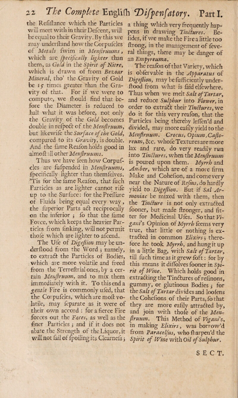 the Refiflance which the Particles will meet with in their Defcent, will be equal to their Gravity. By this we may underftand howtheCorpufclcs of Metals fwim in Menjiruums, which are fpecifically lighter than them, as Gold in the Spirit of Nitrey which is drawn of from Bezoar Mineral, tho’ the Gravity of Gold be ly times greater than the Gra¬ vity of that. For if we were to compute, we Ihould find that be¬ fore the Diameter is reduced to half what it was before, not only the Gravity of the Gold becomes double in refpedf of the Menftruum, but likewife the Surface of the Gold, compared to its Gravity, is double. And the fam.e Reafbn holds good in almoft all other Menflruums, Thus we have feen how Corpuf- cles are fufpended in Menflruums, fpecifically lighter than themfelves. ^Tis for the fame Reafbn, that fuch Particles as are lighter cannot rife up to the Surface; for the Prefliire of Fluids being equal every way, the fjperior Parts a£f reciprocally on the inferior j fo that the fame Force, which keeps the heavier Par¬ ticles from finking, will not permit thofe which are lighter to afcend. The Ufe of Digefion maybeun- derfcood from the Word ; namely, to extradf the Particles of Bodies, which are more volatile and freed from the Tcrrefi;rialones,by a cer¬ tain Menfruum, and to mix them immediately with it. To this end a gentle Fire is commonly uled, that the Corpufcles, which are mofl vo¬ latile, may feparate as it were of their own accord : for a fierce Fire forces out the Bs,ces, as well as the finer Particles j and if it does not abate the Strength of the Liquor, it will not fail of fpoiling its Clearnels j a thing which very frequently hap¬ pens in drawing Tinhiures. Be- fides, if we make the Fire a little too ffrong, in the management of feve- ral things, there may be danger of an Empyreuma. The reafbn of that Variety, which is obfervable in the Apparatus of Digefion, may befufficiently under- ftood from what is faid elfewherci Thus when we melt Salt of Tartar, and reduce Sulphur into Floroer, in order to extraft their Tin^iures, we do it for this very reafbn, that the Particles being thereby lefTen’d and divided, may more eafily yield to the Menfruum. Crocus, Opium,Cafo- reum, See. whofe Textures are more lax and rare, do very readily run into TinElures, when tilt Menfruum is poured upon them. Myrrh and Amber, which are of a more firm Make and Cohefion, and come very near the Nature of Ref ns, do hardly yield to Digefion. But if Sal Ar- moniac be mixed with them, then the Tincture is not only extrabfed fooner, but made ftronger, and fit¬ ter for Medicinal Ufes. So that F/- ganis Opinion Myrrh Httmsvtry true, that little or nothing is ex- tradbed in common Elixirs there¬ fore he took Myrrh, and hung it up in a little Bag, with Salt of Tartar, till fuch time as it grew fbft: for by this means it diflblves fooner in 5’^/- rit of Wine. Which holds good in extrabling the Tindf ures of refinons, gummy, or glutinous Bodies; for thtSalt of Tartar divides and loofens theCohefions of their Parts, fb that they are more eafily attrafted by, and join with thofe of the Men-- firuum. This Method of Vigani’s, in making Elixirs, was borrowM from Baracelfus, who fharpen’d the Spirit of Wine with Oil of Sulphur. SECT.