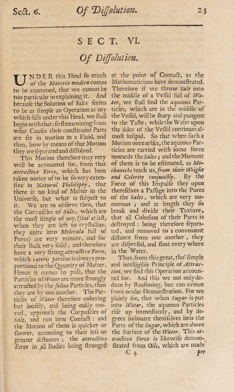 SECT. VI. Of Dijfolution, UNDER this Head fo much of the tnedic(H comes to be examined, that we cannot be too particular in explaining it. And bccauie the Solution of Salts feems to be as limple an Operation as any which tails under this Head, we fliall begin withthatj firft examining from what Caufes their conftituent Parts are fet in motion in a Fluid, and then, how by means of that Motion they are ieparated and diffolved. This Motion therefore may very well be accounted for, from that (tttraciive Torce, which has been taken notice of to be fb very exten- tive in Nuturcil Thilofophy, that there is no kind of Matter in the Univerfe, but what is fubjedt to it. We are to obferve then, that the Corpufcles of Salts, which are the moft fimple of any, (tho’ at laft, when they are left to crydallize, they unite into Molecula full of Pores) are very minute, and for their Bulk very folid i and therefore have a very ftrong attraBive 'Force, which c&teris is always pro¬ portional to the Quantity of Matter. Flence it comes to pafs, that the Particles ofH^^er are more ftrongly attradfedby the faline Particles, than they are by one another. The Par¬ ticles of Water therefore cohering but loofely, and being eaiily mo¬ ved , approach the Corpufcles of Salt, and run into Contadf : and the Motion of them is quicker or flower, according to their lefs or greater diftances j the attraBhe Force in ^all Bodies being ftrongeft at the point of Conta<fb, as the Mathematicians have demonftrated. Therefore if we throw Salt into the middle of a VeiTel full of Wa- ter, we fhall find the aqueoas Par¬ ticles, which are in the middle of the Vefiel, will be fharp and pungent to the Tafle; while the Water upon the fides of the Veffel continues al- moft infipid. So that when fuch a Motion once arifes, the aqueous Par¬ ticles are carried with lome force towards the Salts j and the Moment of them is to be eftimated, as chanicks teach ns, from their Weight and Celerity conjunBly. By the Force of this Impulle they open themfelves a Paflage into the Pores of the Salts, which are very nu¬ merous j and at length they fo break and divide their Texture, that all Cohefion of their Parts is deftroyed ; being therefore fepara- ted, and removed to a convenient diftance from one another , they are difperfed, and float every where in the Water. Thus, from this great, tho’ Ample and intelligible Principle of Attrac-^ tion, we find this Operation accoun¬ ted for. And this we not onlyde-? duce by Reafoning, but can evince from ocular Demonftration. For we plainly fee, that when Sugar is put into Water, the aqueous Particles rile up immediately, and by de¬ grees infinuate themfelves into the Parts of the Sugar, which are above the Surface of the Water. This/*?-? traBive Force is likewile demon-? ftrated from Oils, which ate made C 4 per