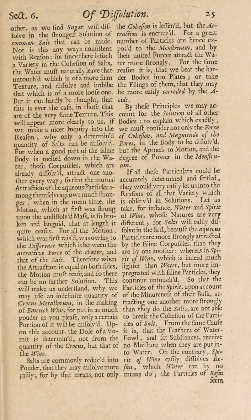 other, as we find Sugar will dif- the Cohejion is leflen*d, hut-the folve^in the firongefi; Solution of truBion is encreas'd. For a great common Salt that can be made, number of Particles are hence ex- Nor is this any ways confiftent pos’d to the Menflruum, and by v/ith Reafon: for fmce there is fuch their united Forces attradf the Wa- a Variety in the Cohefion of Salts, ter more ftrongly. For the fame the Water muft naturally leave that reafon it is, that we beat the har- untouch’d which is ofamore firm der Bodies into Plates 5 or take Texture, and diflblve and imbibe the Filings of them, that they may that which is of a more loofe one. be more eafily corroded by the A- But it can hardly be thought, that cids. this is ever the cafe, in thofe that By thefe Principles we may ac- are of the very fame Texture. This count for the Solution oi all other will appear more clearly to us, if Bodies *. to explain which exadfl]' , we make a nicer inquiry into the we muft coniider not only the lorce Reafon , why only a determin’d of Cohefion^ and Magnitude of the quantity of Salts can be diftblv’d. Tores, in the Body to be dilfolv’d. For when a good part of the feline but the Aptnefs to Motion, and the Body is melted down in the Wa- degree of Power in the Menjlru- ter, thofe Corpufcles, which are urn, already diflblv’d, attraft one ano- If all thefe Particulars could be ther every way j fo that the mutual accurately determined and fettled, Attradion of the aqueous Particles a- they would very eafily let us into the nionp'themfelves grows much ftron- Reafons of all that yariety wliich ger , when in the mean time, the is obferv d in Solutions. Let us Motion, which at firft was ftrong take, for inftance. Water and Spirit uponthe undiirolv’dMafs,isfobro- Wine, whofe Natures are very ken and languid, that at length it difterent j for Salts will eafily dif- quite ceafes. For all the Motion, folve in the firft, becaufe the which was firft rais’d, was owing to Particles are more ftrongly attraded the Difference which is between the by the feline Corpufcles, than they aitramve Force of the Water, and are by one another: whereas in Spi- that of the Salt. Therefore when rit of Wine, which is indeed much the Attradion is equal on both fides, lighter than Water, hut more im- the Motion muft ceafe,and fo there pregnated with feline Particles, they can be no farther Solution. This continue untouch d. So that the will make us underftand, why we Particles of the upon account may ufe an indefinite quantity of of the Minutenefs of their Bulk, at- Crocus Metallorum, in the making trading one another more ftrongly of Emetick Wine-, for put in as much than they do the Salts, are not able pouder as you pleafe, only a certain to break the Cohefion of the Parti- Portion of it will be diflTolv’d. Up- cles of 5’^/?. From the feme Caufe on this account, the Dofe of a Vo- it is, that the Feathers of Water- mit is determin’d, not from the Fowl, and fat Subftances, receive quantity of the Crocus, but that of no Moifiure when they are put in- the Wine. to Water. On the contrary, Spi- Salts are commonly reduc’d into rit of Wine eafily diftblves Ke- Pouder, that they may diffolve more fins, which Water cm by no eafily i for by that means, not only means do , the Particles of Kefin : feena