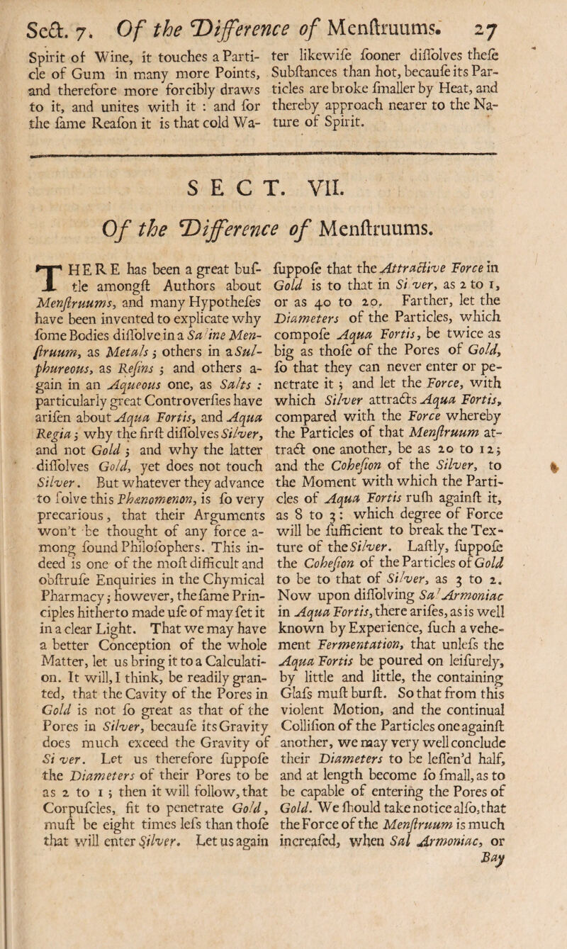 Spirit ot Wine, it touches a Parti- ter likewife fooner difToIves thelh cle of Gum in many more Points, Subftances than hot, becaufe its Par- and therefore more forcibly draws tides are broke fmaller by Heat, and to it, and unites with it : and for thereby approach nearer to the Na- the fame Reafon it is that cold Wa- ture of Spirit. SECT. VII. Of the difference of Menftmums. There has been a great buf- tle amongft Authors about Menjiruums, and many Hypotheles have been invented to explicate why fbme Bodies diffolve in a Sa line Men- firuumt as Metals 5 others in 2.Sul- fhureoHs, as Refns j and others a- gain in an Aqueous one, as Salts : particularly great Controverlies have arifen about Aqua Forth, and Aqua Regia j why the fir ft diftblves Silver, and not Gold 5 and why the latter diftblves Gold, yet does not touch Silver. But whatever they advance to folve this Fh&nomenon, is fo very precarious, that their Arguments won’t be thought of any force a- mong found Philolbphers. This in¬ deed is one of the moft difficult and obftrufe Enquiries in the Chymical Pharmacy j however, theftme Prin¬ ciples hitherto made ule of may fet it in a clear Light. That we may have a better Conception of the whole Matter, let us bring it to a Calculati¬ on. It will, I think, be readily gran¬ ted, that the Cavity of the Pores in Gold is not fo great as that of the Pores in Silver, becaufe its Gravity does much exceed the Gravity of Si ver. Let us therefore fiippofe the 'Diameters of their Pores to be as 2 to I ; then it will follow, that Corpufcles, fit to penetrate Gold, muft be eight times lefs than thofe that will QXiXQT Sjlver. Let us again fiippofe that the AttraElive Force in Gold is to that in Silver, as 2 to i, or as 40 to 20, Farther, let the Diameters of the Particles, which compofe Aqua Fort is, be twice as big as thofe of the Pores of Gold, fo that they can never enter or pe¬ netrate it 5 and let the Force, with which Silver attradfs Aqua Forth, compared with the Force whereby the Particles of that Menflruum at- tradf one another, be as 20 to 12 j and the Cohefion of the Silver, to the Moment with which the Parti¬ cles of Aqua Forth rulh againft it, as 8 to 3 : which degree of Force will be fafficient to break the Tex¬ ture of the Silver. Laftly, fiippofe the Cohefion of the Particles of Gold to be to that of Silver, as 3 to 2, Now upon diftblving Sa ^Armoniac in Aqua Forth, there arifes, as is well known by Experience, fiich a vehe¬ ment Fermentation, that unlefs the Aqua Forth be poured on leifiirely, by little and little, the containing Glafs muft burft. So that from this violent Motion, and the continual Collifion of the Particles one againft another, we may very well conclude their Diameters to be leften’d half, and at length become fb fmall, as to be capable of entering the Pores of Gold. We fhould take notice alfb,that the Force of the Menflruum is much increafed, when Sal Armoniac, or Bay