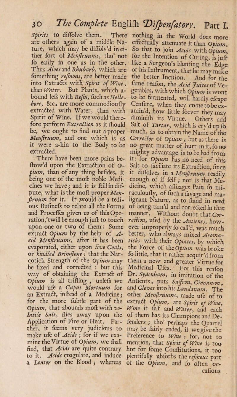 Spirits to diflblve them. There are others again of a middle Na¬ ture, which' may be diffolv’d in ei¬ ther fort of MenjlruumSy tho’ not fo eahly in one as in the other. 'ThMS Aloes 2n6. Rhubarb, which are fomething rejinous, are better made into Extracts with Spirit of Wine, thm Water. But Plants, which a- bound lefs with Refin, foch as Helle¬ bore, See, are more commodioufly extracted with Water, than with Spirit of Wine, If we would there¬ fore perform Extrablion as it fhould be, we ought to find out a proper Menflruum, and one which is as it were a-kin to the Body to be extra6ted. There have been more pains be¬ llow’d upon the Extraction of O- ium, than of any thing befides, it eing one of the mofi: noble Medi¬ cines we have 5 and it is ftill in dis¬ pute, what is the mofi: proper Men- Jlruum for it. It would be a tedi¬ ous Bufinefs to relate all the Forms and Procefies given us of this Ope- ration/twill be enough juft to touch upon one or two of them: Some extract Opium by the help of A- cid Menflruums, after it has been evaporated, either upon live Coals, or kindled Brimflone; that the Nar¬ cotick Strength of the Opium may be fixed and corrected : but this way of obtaining the ExtraCt of Opium is all trifling , unlefs we would ufe a Caput Mortuum for an Extract, inftead of a Medicine; for the more fubtle part of the Opium, that abounds moft with vo¬ latile Salt, flies away upon the Application of Fire or Heat. Far¬ ther, it feems very judicious to make ufo of Acids ; for if we exa¬ mine the Virtue of Opium, we lhall find, that Acids are quite contrary to it. Acids coagulate, and induce a Lentor on the Blood ; whereas nothing in the World does more effeaually attenuate it than Opium. So that to join Acids with Opium, for the Intention of Curing, is juft like a Surgeon’s blunting the Edge ot his Inftrument, that he may make the better Incilion. And for the fame reafon, the Acid Juices of Ve¬ getables, with which Opium is wont to be fermented, will hardly efcape Cenfure, when they come to be ex¬ amin’d, how little foever they may diminifh its Virtue. Others add Salt of Tartar, which is cry’d up fo much, as to obtain the Name of the CorreHor of Opium ; but as there is no great matter of hurt in it, fo no mighty advantage is to be had from it: for Opium has no need of, this Salt to faciliate its ExtraCfion, fince it diflblves in a Menflruum readily enough of if folf; nor is that Me¬ dicine, which aftuages Pain fo mi- raculoufly, of fiich a lavage and ma¬ lignant Nature, as to ftand in need of being tam’d and correCfed in that manner. Without doubt that Cor- rebiion, ufod by the Antients, how¬ ever improperly fo call’d, was much better, who always mixed Aroma- ticks with their Opiates, by which the Force of tho, opium was broke fo little, that it rather acquir’d from them a new and greater Virtue for Medicinal Ufes. For this reafon 'Dr. Sydenham, in imitation of the Antients, puts Saffron, Cinnamon, and Cloves into his Laudanum. The other Menflruums, made ufe of to extract Opium, are Spirit of Wine, Wine it lelf and Water, and each of them has its Champions and De¬ fenders ; tho’ perhaps the (Quarrel may be fairly ended, if we give the Preference to Wine : for, not to mention, that Spirit of Wine is too hot for fome Conftitutions, it too plentifully -abforbs the refinous part of the Opium, and fo often oc- cafions