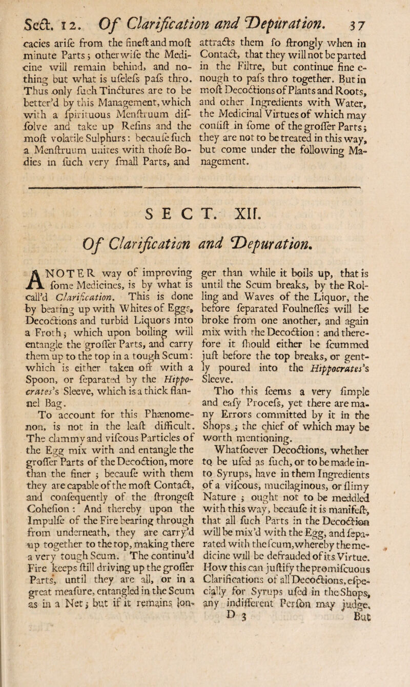 cades arife from the fineftandmon: minute Parts j other wiie the Medi¬ cine will remain behiiid> and no¬ thing but what is ufelefs pafs thro. Thus only fach Tindures are to be better’d by this Management, which with a fpirituous Menftruum dif^ iblve and take up Relins and the moft volatile Sulphurs: becauleiuch a Menftruum unites with thofe Bo¬ dies in luch very fmali Parts, and SEC Of Clarification An O T E R way of improving fome Medicines, is by what is call’d Clarification. This is done by beating up with Whites of Eggs, Decottions and turbid Liquors into a Froth} which upon boiling will entangle the groiler Parts, and carry them up to the top in a tough Scum; which is either taken oft with a Spoon, or feparated by the Hippo¬ crates's Sleeve, which is a thick flan¬ nel Bag. To account for this Phsenome- non, is not in the leafl: difficult. The clammy and vifcous Particles of the Egg mix with and entangle the grofler Parts of the Decodion, more than the finer j becaufe with them they are capable of the moft Contact, and confequently of the ftrongcft Cohefion: And thereby upon the Impulfe of the Fire bearing through from underneath, they are carry’d vip together to the top, making there a very tough Scum. The continu’d Fire keeps ftill driving up the grofler Parts, until they are all, or in a great meaflire, entangled in the Scum as in a Net} but if it remains, |qn- attrads them fo ftrongly when in Contad, that they will not be parted in the Filtrc, but continue fine c- nough to pafs thro together. Butin moft DecodHons of Plants and Roots, and other Ingredients with Water, the Medicinal Virtues of which may coniift in fome of the grolTer Parts; they are not to be treated in this way, but come under the following Ma¬ nagement. T. XI r. and ’Depuration. ger than while it boils up, that is until the Scum breaks, by the Roi¬ ling and Waves of the Liquor, the before leparated FoulneflTes will be broke from one another, and again mix with the Decodf ion ; and there¬ fore it fliould cither be fcummcd juft before the top breaks, or gent¬ ly poured into the Hippocrates's Sleeve. Tho this leems a very Ample and eafy Procefs, yet there are ma¬ ny Errors committed by it in the Shops i the chief of which may be worth mentioning. Whatfbever Decodbions, whether to be uled as fuch, or to be made in¬ to Syrups, have in them Ingredients of a vifcous, mucilaginous, or flimy Nature } ought not to be meddled with this way, becaufe it is manifelt, that all fuch Parts in the Decodbion will be mix’d with the Egg, and fepa-^ rated with the feum, whereby the me¬ dicine will be defrauded of its Virtue. How this can juftify thepromifeuous Clarifications of allDecodlions.efpe- Ci'ally for Syrups uled in theShops^ any indifferent Per {bn may Judge, ’ I) 3 But