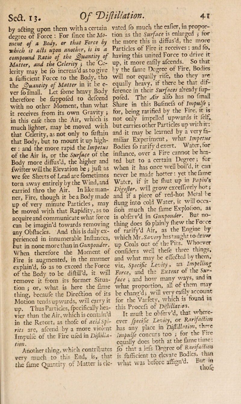 by afting upon them with a certain degree of Force ; For fince theMo- TMYit of IX/ Body^ OY that Force by which it ttbis upon ftnotheVi is in u compound Kutio of the ^uuntity of Mattery and the Celerity j the Ce¬ lerity may be fo increas’d as to give a fufficient Force to the Body, tho the ^mtity of Matter in it be e- ver fofmall. Let fome heavy Body therefore be liippofed to deicend with no other Moment, than what it receives from its own Gravity j in this cafe then the ^Air, which is much lighter, may be moved with that Celerity, as not only to fuftain that Body, but to mount it up high¬ er : and the more rapid the Impetus of the Air is, or the Surface ot the Body more diffus’d, the higher and fwifter will the Elevation be j jufl as we fee Sheets of Lead are fbmetimes torn away entirely by the Wind,and carried thro the Air. In like man¬ ner, Fire, though it be a Body made up of very minute Particles, may be moved with that Rapidity, as to acquire and communicate what force can be imagin’d towards removing any Obflacles. And this is daily ex¬ perienced in innumerable Inflanccs, but in none more than in Gunpouder. When therefore the Moment of Fire is augmented, in the manner explain’d, fo as to exceed the Force of the Body to be di hill’d, it will remove it from its former Situa¬ tion j or, what is here the fame thing, becaufe the Direflion of its Motion tends upwards, will cp.rry it up. Thus Particles, fpecifically hea¬ vier than the Air, which is contain’d in the Retort, as thofe of acid Spi¬ rits are, afcend by a more violent Impulie of the Fire ufed in Biftilla- t'lon. Another thing, which contributes very much to this End, is, that the fame Quantity of Matter is ele¬ vated fo much the eafier, in propor¬ tion as the Surface is enlarged i for the more this is diffus’d, the more Particles of Fire it receives; and fo, having this united Force to drive it up, it more eafily afeends. So that by the famiC Degree of Fire, Bodies will not equally rife, tho they arc equally heavy, if there be that dif¬ ference in their Surfaces already fup- pofed. The Air alfo has no fmall Share in this Bufmefs of Impulfey for, being ratified by the Fire, it is not only impelled upwards it folf, but carries other Particles up with it: and it may be learned by a very fa¬ miliar Experiment, what Impetus Bodies fo ratify dexert. Water,for infrance, over a Fire cannot be hea¬ ted but to a certain Degree 5 for when it has once well boil d, it can never be made hotter: yet the fame Water, if it be fhut up in Fapin's Bigefior, will grow exceffively hot; and if a piece of red-hot Metal be flung into cold Water, it willocca- lion much the fame Explolton, as is obferv’d in Gunpouder. But no¬ thing does fo plainly flicw the Foi ce of rarify’d Air, as the Engine by which Mr. Savery has taught to draw up Coals out of the Pits. Whoever confiders well thefe three things, and what may be effected by them, viz, Specific Levity , an Impelling Force, and the Extent of the Sur¬ face and how many ways, and in what proportion, all of them may be chang’d i will very eafily account for the Variety, which is found in this Procefs of Biflillation. It muft be obferv’d, that where- ever fpecife Levity, or RarifacHon has any place in Bijldlation, there Impulfe concurs too ^ for the Fire equally does both at the fame time: fo that a lefs Degree of RarifacHcn is fufficient to elevate Bodies, than what was before affignM. But in thole