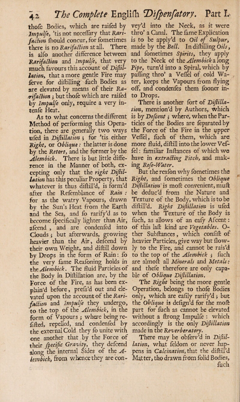 thofe Bodies, which are railed by Jmpulfe, *tis not neceflary that Rari- faction ftould concur, for fometimes there is no RarifaSiion at all. There is alfo another difference between 'RarifoBion and Impulfe, that very much favours this account of Di^iU Utioriy that a more gentle Fire may ferve for diftilling fiich Bodies as arc elevated by means of their R^- mfaBion ,* but thofe which are raifed by Impulfe only, require a very in- tenfe Heat. As to what concerns the different Method of performing this Opera¬ tion, there are genetally two ways ufed in JDiflilUtlon j for *tis either Rights or Oblique: the latter is done by the Retort, and the former by the Alembick, There is but little diffe¬ rence in the Manner of both, ex¬ cepting only that the right DiJlil-‘ Ution has this peculiar Property, that whatever is thus diftill’d, is form’d after the Refemblance of Rain : for as the watry Vapours, drawn by the Sun’s Heat from the Earth and the Sea, and fb rarify’d as to become ipecificaliy lighter than Air, afeend , and are condenfed into Clouds j but afterwards, growing heavier than the Air, defeend by their own Weight, and diftill down by Drops in the form of Rain; fb the very fame Reafoning holds in the Alembick. The fluid Particles of the Body in Diftillation are, by the Force of the Fire, as has been ex¬ plained before, prefs’d out and ele¬ vated upon the account of the Rari~ faBion and Impulfe they undergo, to the top of the Alembick, in the form of Vapours j where being re- flfted, repelled, and condenfed by the external Cold they fo unite with one another that by the Force of their fpecific Gravity, they defeend along the internal Sides of the A- iembick, from whence they are con¬ vey’d into the Neck, as it were thro’ a Canal. The feme Explication is to be apply’d to Oil of Sulpur, made by the Bell. In diftilling Oils, and fbmetimes Spirits, they apply to the Neck of the Alembick a long Ripe, turn’d into a Spiral, which by paffmg thro’ a Veffel of cold Wa¬ ter, keeps the Vapours from flying off, and condenfes them fooner in¬ to Drops. There is another fert of Ibifiilla- tion, mention’d by Authors, which is by Defcent; where, when the Par¬ ticles of the Bodies are feparatedby the Force of the Fire in the upper Veflel, ftich of them, which are more fluid, diftill into the lower Vefe fel: familiar Inftances of which we have in txtraBing Bitch, and mak¬ ing Rofe-Water. But the reaibn why fbmetimes the Right, and fometimes the Oblique Difiination' is moft convenient, muft be deduc’d from the Nature and Texture of the Body, which is to be diftill’d. Right Bijiillation is ufed when the Texture of the Body is fuch, as allows of an eafy Afcent: of this laft kind are Vegetables. O- ther Subftances, which confift of heavier Particles, give way but flow- ly to the Fire, and cannot be rais’d to the top of the Alemhick j fetch arc almoft all Minerals and Metals: and thefe therefore are only capa¬ ble of oblique Di/lillation. The Right being the more gentle Operation, belongs to thofe Bodies only, which are eafily rarify’d 5 but the oblique is deflgn’d for the moft part for feich as cannot be elevated without a ftrong Impulfe : which accordingly is the only Dijiillation made in the Reverberatory. There may be obferv’d in Tiiflil- lation, what feldom or never hap¬ pens in Calcination, thxt the diftill’d Matter, tho drawn from folid Bodies, fuch