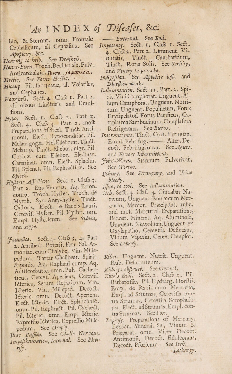 Ho Sc Sternut. omn. Frontale --'ExtermJ. See Boil. Ceohalicum, all Cephalics. See Imptency Sed. i. Clafs i. Se^.  4. Clafs 2. Part 2. Liniment. Vi- rilitatis, Tindf. Cantharidum. TinA Rnris So1i<;. Spp Serilitv. uipoplexy, occ. Bearing to help. See Deafnefs. Hem-Bum. Troch. Bechici alb. Pulv. Anticardialgic. Te/ra. jtty^cmlccL. BeBic. See Fever Heclic. - Hiccup. Pil. fnccinatsej all Volatiles, and Cephalics. Boarj'nefs. Seft. 4' Gill's 1. Part 2. all oleous Lindius’s and Emul- fions. ^ Hypo. Sedh. i. Clafs 3. Part 5. Sect. 4. Clafs 4. Part 2. moft Preparations ofSteel, Tindh. Anti- moniij Eledl. Hypocondriac. Pil. Melanagogae^ Mel ElIeborat.Tindi. Melamp. Tind. Ellebor. nigr. Pil. Cochise cum Ellebor. Eledluar. Carminat. omn. Eledt. Splachn. Pil. Splenet. Pil. Ecphradicoe. See Spleen. Hyfleric Affeclions. Sedt. i. Clafs 5. ■^■Part2. Ens Veneris, Aq. Brion. comp. Troch. Hyfter. Troch. .de Myrrh. Syr. Anty-hyfter. Tindt. Cafloris, Eledb. e Baccis Laurij Cerevif. Hyfter. Pil. Hyfter. om. Empl. Hyftericum. See SplesUy and Hypo. Jmndice. Sea.4- 5, 4- Part 2. Antihedi. Poterii. Flor. Sal. Ar- moniac. cum Chalybe, Vin. Mille- pedum, Tartar Chalibeat. Spirit. Saponis, Aq. Raphani comp. Aq. Antifcorbutic. omn. Pulv. Cachec- ticus, Cerevif. Aperiens, Ceievif. laerica, Serum Hepaticum, Vin. laeric. Vin. Milleped. Decoa. laeric. omn. Decoa. Aperiens. Elea, laeric. El a. Splanchnic. omn. Pil. Ecphraa. Pil. Cachea. Pil. laeric. omn. Empl. laeric. Expreftio Idberica, Expreifio Mille- pedum. See Dropfy. jliac BaJJion. See Cholic Nervous. Impoflhumution, Internal. See BUu* rify. and Venery to provoke. Indigejlion. See Appetite lofli and Digeftion weak. Inflammation. Sea. 11. Part. 2. Spi¬ rit. Vini Camphorat. Unguent. Al- bpm Camphorat. Unguent. Nutri- tum,Unguent. Populneum, Fotus Eryfipelatof. Fotus Pacificus, Ca- taplafma Sambucinum,Cataplafma Refrigerans. See Burns. Inter mitt ents. Tina. Cort. Peruvian. Empl. Febritug. —--Alter. De¬ coa. Febrifug.omn. SeeAguesy and Fevers Intermittent. Joint-Worm. Stannum Pulverizat, See Worms. Ijchury. See Strangury^ and Urine bloody. J/fue, to cool. See Inflammation. Itch. Sea.4. Clafs 4, Cinnabar Na- tivum, Unguent.EnulsecumMer- curio, Mercur. Pra^cipitat. rubr. and moft Mercurial Preparations, Bezoar. Mineral. Aq. Aluminofa, Unguent. Neapolitan.Unguent.ex Oxylapatho, Cerevifia Deficcans, Vinum Viperin. Cerev. Catapfor. See Leprofy. Kibes. Unguent. Niitrit. Unguent. Rub. Deiiccativum. Kidneys ohjiruci. See Gravel. King^s Evil. Sea. 1. Clafs ^ . Pil. Barbarofise, Pil. Hydrarg. Horftii. Empl. de Ranis cum Mercuric, Empl. ad Strumas, Cerevifia con¬ tra Strumas, Cerevifia Scrophula- ria, Elea. adStrumas,Empl. con¬ tra Strumas. See Fox. Leprofy. Preparations of Mercury, Bezcar. Mineral. Sal, Vinum Prarparat. omn. Viper. Decoa. Antimonii, Decod. Eduicorans, Decoa. Pforicum. See Itch. Lethargy.