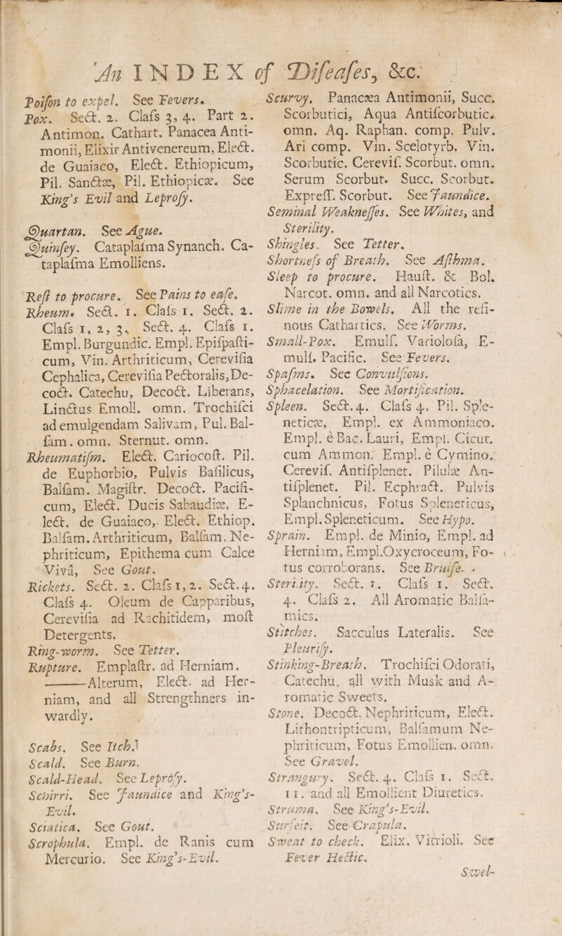 'An INDEX of Ttifeafes, &c; ,J Tolfon to expel See Fevers» Fox. Sea. 2, Clafs 3, 4. Part 2. Antimon. Cathart. Panacea Anti- monii, Elixir Anti venereum, Elea, de Guaiaco, Eka. Ethiopicum, PiL Sanass, Pil. Ethiopicae. See King's Evil and Leprofy. Quartan. See Agtie. ^uinfey. Cataplaima Synanch. Ca- taplafma Emolliens. Kefl to procure. See Fains to eafe. Rheum, Sea. i. Clais i. Sea. 2. Clafs I, 2, 3s Sea. 4. Clafs i. Empl. Burgundic. Empl. Epifpaili- cum, Vin. Arthriticum, Cerevilia Cephalica, Cerevilia Peaoralis,De- coa. Catechu, Decoa. Liberans, Linaus Emoll. omn. Trochifci ademulgendam Salivam, Pul. Bal- fam. omn. Sternut. omn. Rheumatifm. Eka. Cariocoft. Pil. de Euphorbio, Pulvis Balilicus, Baliam. Magiftr. Decoa. Pacifi- cum, Eka. Ducis Sabaudics, E- lea, de Guaiaco,- Eka. Ethiop, Baliam. Arthriticum, Balfam-Ne- phriticum, Epithema cum Cake Viva, See Gout. Rickets. Sea. 2. Clafs 1,2. Sea.4. Clafs 4. Oleum de Capparibus, Cerevilia ad Rachitidem, moH Detergents. Ring-rporm. See Tetter. Rupture. Emplalir. ad Herniam. -Alterum, Eka. ad Her¬ niam, and all Strengthnsrs in¬ wardly. Scabs. See Itch? Scald. See Burn. Scald-Head. See Leprofy. Schirri. See J-aundice and King’s- Evil. Sciatica. See Gout. Scrophula. Empl. de Ranis cum Mercurio. See King's-EvU. Scurvy. Panactsa Antimonii, Succ. Scoibutici, Ac^ua Antifcorbutic,* omn. Aq. Raphan, comp. Pulv. Ari comp. Vin. Scelotyrb. Viii. Scorbutic. Cerevif. Scorbut. omn. Serum Scorbut. Succ. Scorbut. ExprelT. Scorbut. See faundice. Seminal Mfsaknejfes. See Whites, and Sterility. Shingles. See Tetter. Shortness of Breath. See Afihma. Sleep to procure. Haulb. & Bol, Narcot. omn. and all Narcotics. Slime in the Boroels. All the rdi- nous Cathartics. Set Worms. Small-Fox. Emulf. Variolola, E- mull. Pacific. See Fevers. Spafms. Sec Convulfons. Sphacelation. See Mortif cation. Spleen. Sea. 4. Clafs 4. Pil. Spk- neticre, Empl. ex Ammoniaco. Empl. eBac.Lauri, Empl. Cicur. cum Ammon; Erapl.e Cymino. Cerevif. Antifplenet. Pilul-.^ An- tifpknet. Pil. Eephraa. Pulvis Splanchnicus, Fotus Splencricus, Empl. Spleneticum. See Hypo. Sprain. Empl. de Mini-o, Em.pl. ad Herniim, Erapi.Oxycroceum, Fo- v tus corroborans. See Bruife.. . Steri.ity. Sea. i. Clafs i. ScSt. 4. Clafs 2. All Aromatic Balia- ^mics. Stitches. Sacculus Lateralis. See Fhurify. Stinking-Breath. Trochifci Odorati, Catechu, ail with Musk and A- romaric Sweets. Stone. Decoa. Nephriricum, Eka. Lirhontripticum, Balfamum Ne- phriticum, Fotus Emolikn. omn. See Gravel. Strangwy. Sea. 4. Clais i. Sea. 11, and all Emollient Diuretics. Struma. See King's-Evil. Surfeit. See Crapula. Sweat to check. Elix, VicrioH. See Fever He flic. Szvel-