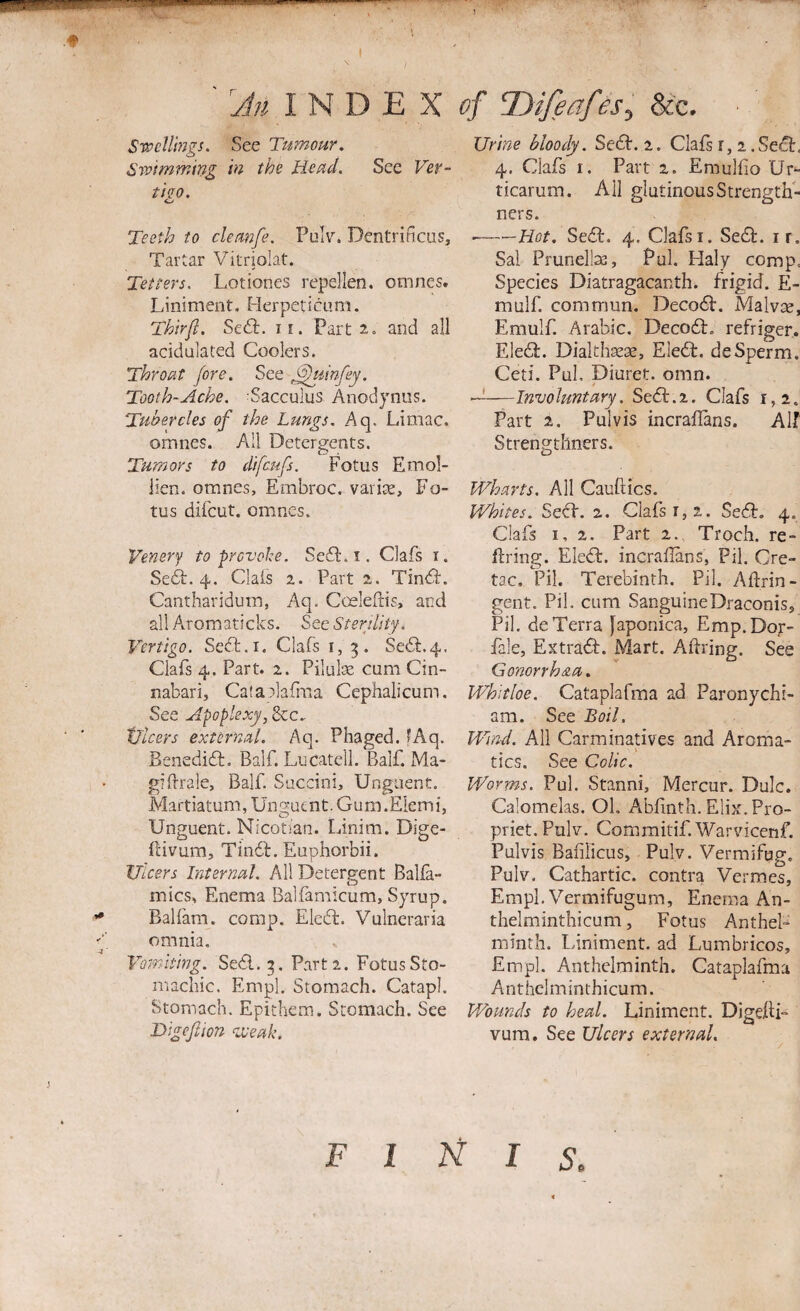 ' I N D E X Srcell'mgs. See Tumour. Swimmmg m the Head. See Ver- t'tQO. Teeth to cleanfe. PuV. Dentrificus, Tartar Vitriolat. Tetters. Lotiones repellen. omnes. Liniment. Herpeticum. Thirfi. SecT. ii. Part 2. and all acidulated Coolers. Throat fore. See ^iinfey. Tooth-Ache, Sacculus Anodjniis. Tubercles of the Lungs. Aq, Liniac. omnes. All Detergents. Tumors to difcufs. Fotus Emol- lien. omnes, Embroc, varice, Fo¬ tus difcut. omnes. Venery to provoke. Seil. i. Oafs i. Seft. 4. Oafs 1. Part 2. Tin<S:. Cantharidum, Aq. Cceleflis, and all Aromaticks. See Sterjlity. Vertigo. Seft.i, Oafs i, Se(Sl:.4. Oafs 4. Part. 2. Pilulse cum Cin- nabari, Cataalafiiia Cephalicum. See Apoplexy, &c. tllcers external. Aq. Phaged. fAq. Benedifl, Balf. Lucatell. Balf. Ma- giflrale, Balf. Saccini, Unguent. Martiatum, Unguent. Gum.Elemi, Unguent. Nicotian. Linim. Dige- flivum, Tin6l. Euphorbii. Uicers Internal. All Detergent Balfa- mics, Enema Balfamicum, Syrup. •• Balfam. comp. Eleft. Vulneraria f omnia. Vomiting. SeSl. 5. Part 2. Fotus Sto¬ machic. Empl. Stomach. Catapl. Stomach. Epithem. Stomach. See Bigeftion ^iVeak. of n^ifeaf &e. Urine bloody. Sedb. 2. Oafs r, 2 .Se£b, 4. Oafs I. Part 2. Emulfio Ur^ ticarum. All glutinousStrength- ners. --Hot. Sedb. 4. Clafsi. Sedb. i r. Sal Prunella], Pul. Haly comp. Species Diatragacanth. frigid. E- mulf. comrnun. Decodb, Malvse, Emulf. Arabic. Decodb. refriger. Eledb. Dialth^ae, Ele6b. deSperm, Ceti. Pul, Diuret. omn. A—Involuntary. Sedb.2. Oafs 1,2. Part 2, Pulvis incraifans. Alf Strengtllners. Wharts, All Cauftics. Whites. Sedb. 2. Oafs 1,2. Sedb, 4. Oafs 1,2. Part 2. Troch. re- flring. Eledb. incrallans, Pil. Cre- tac, Pil. Terebinth. Pil. Aftrin- gent. Pil. cum SanguineDraconis, Pil. de Terra Japonica, Emp.Dop- fale, Extradb. Mart. Aftring. See Gonorrh&a. Whitloe. Cataplafma ad Paronychi- ara. See Boil. Wind. All Carminatives and Aroma¬ tics. See Colic, Worms. Pul. Stanni, Mercur. Dulc. Calomeks. Ol. Abfinth. Elix.Pro- priet. PoD. Commitif.Warvicenf. Pulvis Bafilicus, Pulv. Vermifug, Pulv. Cathartic, contra Vermes, Empl. Vermifugum, Enema An- thelminthicum, Fotus Anthel- minth. Liniment, ad Lumbricos, Empl. Anthelminth. Cataplafma Anthelminthicum. Wounds to heal. Liniment. Digefti- vum. See Ulcers external. F I A I s