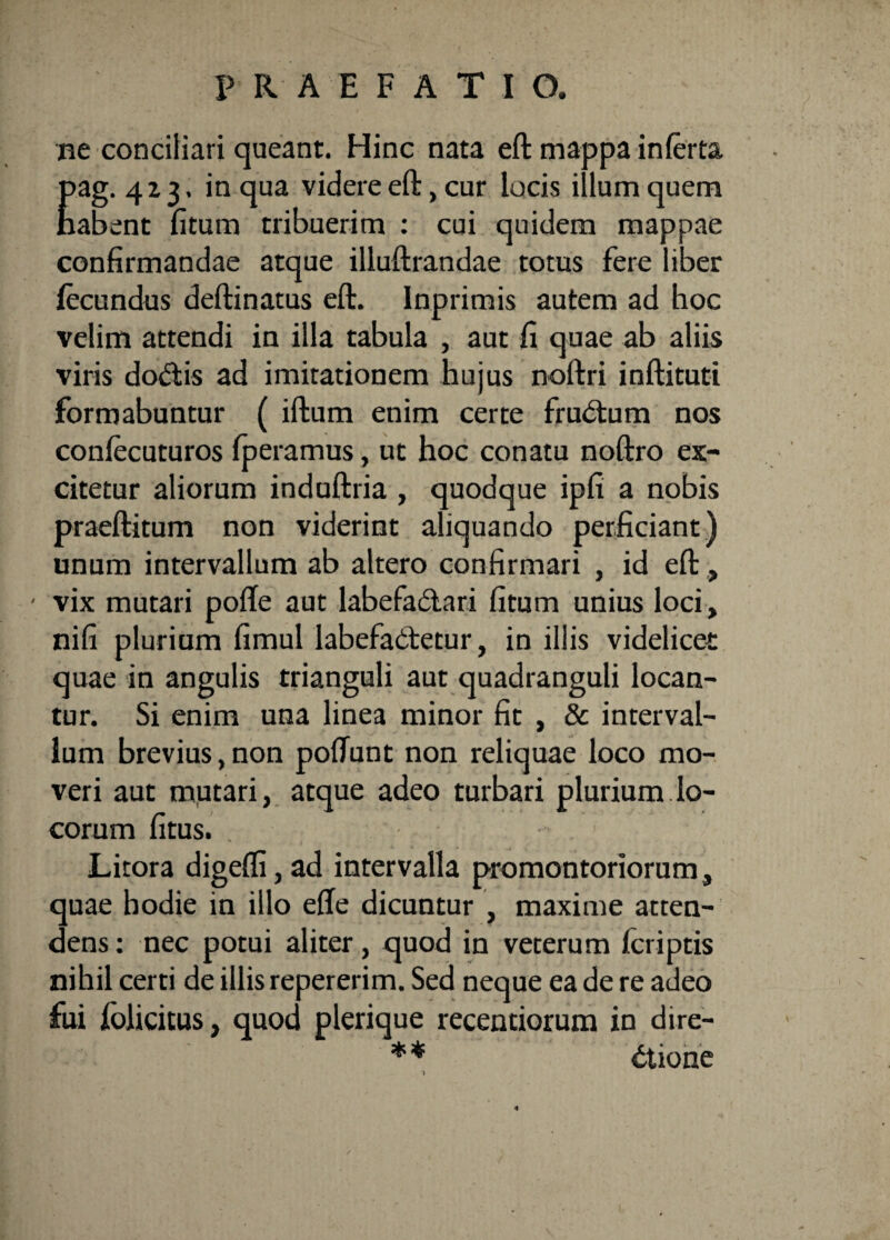 ne conciliari queant. Hinc nata eft mappa inferta 4 z 3. in qua videre eft, cur locis illum quem :nt fitum tribuerim : cui quidem mappae confirmandae atque illuftrandae totus fere liber fecundus deftinatus eft. Inprimis autem ad hoc velim attendi in illa tabula , aut fi quae ab aliis viris dodris ad imitationem hujus noftri inftituti formabuntur ( iftum enim certe frudtum nos confecuturos fperamus, ut hoc conatu noftro ex¬ citetur aliorum induftria , quodque ipfi a nobis praeftitum non viderint aliquando perficiant) unum intervallum ab altero confirmari , id eft, ' vix mutari pofte aut labefadtari fitum unius loci, nifi plurium fimul labefadtetur, in iliis videlicet quae in angulis trianguli aut quadranguli locan¬ tur. Si enim una linea minor fit , & interval¬ lum brevius, non poftunt non reliquae loco mo¬ veri aut mutari, atque adeo turbari plurium lo¬ corum fitus. Litora digeffi, ad intervalla promontoriorum, quae hodie in illo effe dicuntur , maxime atten¬ dens : nec potui aliter, quod in veterum /criptis nihil certi de illis repererim. Sed neque ea de re adeo fui folicitus, quod plerique recentiorum in dire¬ ctione